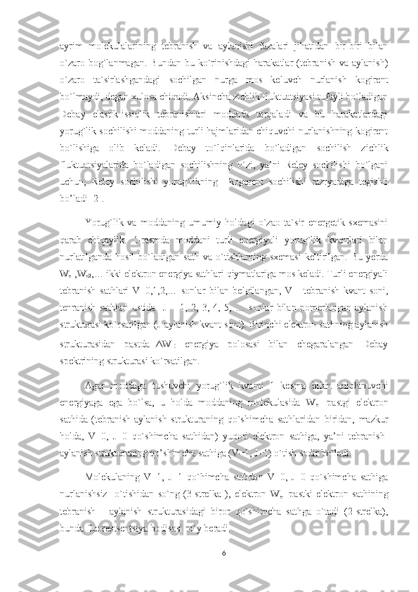 ayrim   molekulalarining   tebranish   va   aylanishi   fazalari   jihatidan   bir-biri   bilan
o`zaro  bog`lanmagan.  Bundan  bu  ko`rinishdagi   harakatlar  (tebranish  va  aylanish)
o`zaro   ta`sirlashgandagi   sochilgan   nurga   mos   keluvch   nurlanish   kogirent
bo`lmaydi, degan xulosa chiqadi. Aksincha zichlik fluktuatsiyasi tufayli bo`ladigan
Debay   elastik-issiqlik   tebranishlari   moddada   tarqaladi   va   bu   harakatlardagi
yorug`lik sochilishi moddaning turli hajmlaridan chiquvchi nurlanishning kogirent
bo`lishiga   olib   keladi.   Debay   to`lqinlarida   bo`ladigan   sochilish   zichlik
fluktuatsiyalarida   bo`ladigan   sochilishning   o`zi,   ya’ni   Reley   sochilishi   bo`lgani
uchun,   Reley   sochilishi   yorug`likning     kogerent   sochilishi   razryadiga   tegishli
bo’ladi [2].
Yorug`lik   va   moddaning   umumiy   holdagi   o`zao   ta`sir   energetik   sxemasini
qarab   chiqaylik.   1-rasmda   moddani   turli   energiyali   yorug`lik   kvantlari   bilan
nurlatilganda   hosil   bo`ladigan   sath   va   o`tishlarning   sxemasi   keltirilgan.   Bu   yerda
W
e1 ,W
e2 ,… ikki elektron energiya sathlari qiymatlariga mos keladi. Turli energiyali
tebranish   sathlari   V=0,1,2,…   sonlar   bilan   belgilangan,   V   -   tebranish   kvant   soni,
tenranish   sathlari   ustida     J   =   1,   2,   3,   4,   5,   …   sonlar   bilan   nomerlangan   aylanish
strukturasi ko`rsatilgan (J-aylanish kvant soni). Birinchi elektron sathning aylanish
strukturasidan   pastda ΔW
D   energiya   polosasi   bilan   chegaralangan   Debay
spektrining strukturasi ko`rsatilgan.
Agar   moddaga   tushuvchi   yorug`lik   kvanti   1   kesma   bilan   aniqlanuvchi
energiyaga   ega   bo`lsa,   u   holda   moddaning   molekulasida   W
e1   pastgi   elektron
sathida   (tebranish-aylanish   strukturaning   qo`shimcha   sathlaridan   biridan,   mazkur
holda,   V=0,   J=0   qo`shimcha   sathidan)   yuqori   elektron   sathiga,   ya’ni   tebranish-
aylanish strukturaning qo’shimcha sathiga (V=1, J=1) o`tish sodir bo`ladi.
Molekulaning   V=1,   J=1   qo`himcha   sathdan   V=0,   J=0   qo`shimcha   sathiga
nurlanishsiz     o`tishidan   so`ng   (3-strelka   ),   elektron   W
e1   pastki   elektron   sathining
tebranish   -   aylanish   strukturasidagi   biror   qo`shimcha   sathga   o`tadi   (2-strelka),
bunda fluorestsentsiya hodisasi ro`y beradi.
6 