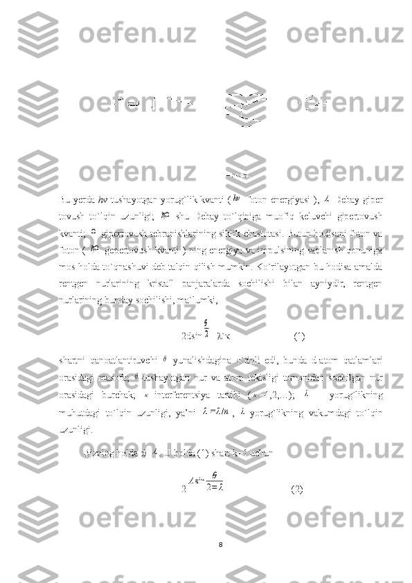 Bu yerda   hv   tushayotgan yorug`lik kvanti (hν -foton energiyasi  ),  	Λ -Debay giper
tovush   to`lqin   uzunligi;  	
ℏΩ -shu   Debay   to`lqiniga   muofiq   keluvchi   gipertovush
kvanti;  	
Ω -gipertovush tebranishlarining siklik chastotasi. Butun hodisani foton va
foton (  
ℏΩ   gepertovush kvanti ) ning energiya va impulsining saqlanish qonuniga
mos holda to`qnashuvi deb talqin qilish mumkin. Ko`rilayotgan bu hodisa amalda
rentgen   nurlarining   kristall   panjaralarda   sochilishi   bilan   ayniydir,   rentgen
nurlarining bunday sochilishi, ma`lumki, 
2dsin	
θ
2 =  `           (1) 
shartni   qanoatlantiruvchi  	
θ   yunalishdagina   o`rinli   edi,   bunda   d-atom   qatlamlari
orasidagi   masofa;  	
θ -tushayotgan   nur   va   atom   tekisligi   tomonidan   sochilgan   nur
orasidagi   burchak;  	
κ -interferentsiya   tartibi   (	κ =1,2,…);  	λ   -   yorug`likning
muhutdagi   to`lqin   uzunligi,   ya’ni  	
λ=	λ/n ,  	λ -yorug`likning   vakumdagi   to`lqin
uzunligi.
Bizning holda d=	
Λ . U holda (1) shart k=1 uchun  
2	
Λsin	θ
2=	λ         (2)
8 