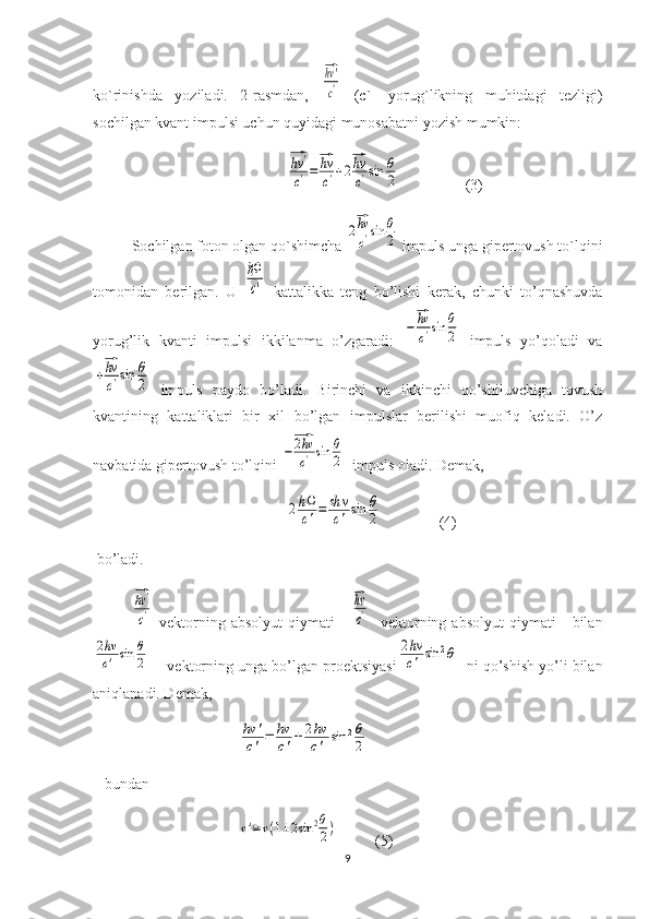 ko`rinishda   yoziladi.   2-rasmdan,  ⃗hv'
c'   (c`-   yorug`likning   muhitdagi   tezligi)
sochilgan kvant impulsi uchun quyidagi munosabatni yozish mumkin:
                                         	
⃗hv	'
c'=
⃗hv
c'+2
⃗hv
c'sin	θ
2                  (3) 
Sochilgan foton olgan qo`shimcha 	
2
⃗hv
c'sin	θ
2  impuls unga gipertovush to`lqini
tomonidan   berilgan.   U  	
ℏΩ
c'   kattalikka   teng   bo’lishi   kerak,   chunki   to’qnashuvda
yorug’lik   kvanti   impulsi   ikkilanma   o’zgaradi:  	
−
⃗hv
c'sin	θ
2   impuls   yo’qoladi   va	
+
⃗hv
c'sin	θ
2
  impuls   paydo   bo’ladi.   Birinchi   va   ikkinchi   qo’shiluvchiga   tovush
kvantining   kattaliklari   bir   xil   bo’lgan   impulslar   berilishi   muofiq   keladi.   O’z
navbatida gipertovush to’lqini 	
−
⃗2hv
c'sin	θ
2   impuls oladi. Demak, 	
2hΩ
c'=	sh	ν
c'	sin	θ
2
               (4)
 bo’ladi.	
⃗hv'
c'
  vektorning  absolyut   qiymati      	
⃗hv
c'     vektorning  absolyut   qiymati       bilan	
2hν
c'	sin	θ
2
    vektorning unga bo’lgan proektsiyasi	
2hν
c'	sin	2θ   ni qo’shish yo’li bilan
aniqlanadi. Demak,
                                      	
hν	'	
c'=	hν
c'±	2hν
c'	sin	2θ
2     
   bundan
                                      	
ν'=ν(1±2sin	2θ
2)           (5)
9 