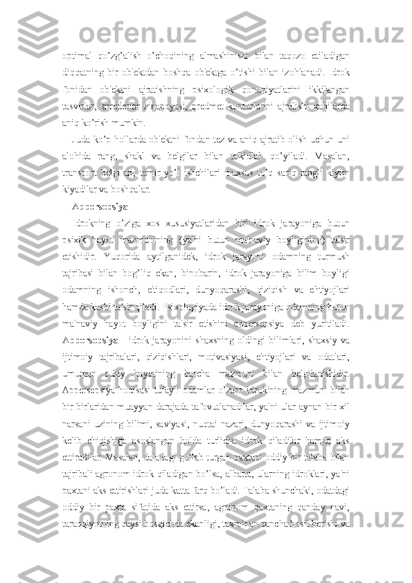 optimal   qo’zg’alish   o’choqining   almashinishi   bilan   taqozo   etiladigan
diqqatning   bir   ob'ektdan   boshqa   ob'ektga   o’tishi   bilan   izohlanadi.   Idrok
fonidan   ob'ektni   ajratishning   psixologik   qonuniyatlarini   ikkilangan
tasvirlar,   shrederlar   zinapoyasi,   predmet   konturlarini   ajralishi   kabilarda
aniq ko’rish mumkin.
Juda ko’p hollarda ob'ektni fondan tez va aniq ajratib olish uchun uni
alohida   rang,   shakl   va   belgilar   bilan   ta'kidlab   qo’yiladi.   Masalan,
transport   belgilari,   temir   yo’l   ishchilari   maxsus   to’q   sariq   rangli   kiyim
kiyadilar va boshqalar.
Appersepsiya
Idrokning   o’ziga   xos   xususiyatlaridan   biri   idrok   jarayoniga   butun
psixik   hayot   mazmunining   (ya'ni   butun   ma'naviy   boyligining)   ta'sir
etishidir.   Yuqorida   aytilganidek,   idrok   jarayoni   odamning   turmush
tajribasi   bilan   bog’liq   ekan,   binobarin,   idrok   jarayoniga   bilim   boyligi
odamning   ishonch,   e'tiqodlari,   dunyoqarashi,   qiziqish   va   ehtiyojlari
hamda kasbi ta'sir qiladi. Psixologiyada idrok jarayoniga odamning butun
ma'naviy   hayot   boyligini   ta'sir   etishini   appersepsiya   deb   yuritiladi.
Appersepsiya   -   idrok   jarayonini   shaxsning   oldingi   bilimlari,   shaxsiy   va
ijtimoiy   tajribalari,   qiziqishlari,   motivasiyasi,   ehtiyojlari   va   odatlari,
umuman   ruhiy   hayotining   barcha   mazmuni   bilan   belgilanishidir.
Appersepsiya   hodisasi   tufayli   odamlar   o’zaro   idrokining   mazmuni   bilan
bir-birlaridan muayyan darajada tafovutlanadilar, ya'ni ular aynan bir xil
narsani   uzining   bilimi,   saviyasi,   nuqtai   nazari,   dunyoqarashi   va   ijtimoiy
kelib   chiqishiga   asoslangan   holda   turlicha   idrok   qiladilar   hamda   aks
ettiradilar. Masalan, daladagi gullab turgan paxtani oddiy bir talaba bilan
tajribali agronom idrok qiladigan bo’lsa, albatta, ularning idroklari, ya'ni
paxtani aks ettirishlari juda katta farq bo’ladi. Talaba shunchaki, odatdagi
oddiy   bir   paxta   sifatida   aks   ettirsa,   agronom   paxtaning   qanday   navi,
taraqqiyotning qaysi bosqichda ekanligi, taxminan qancha hosil berishi va 