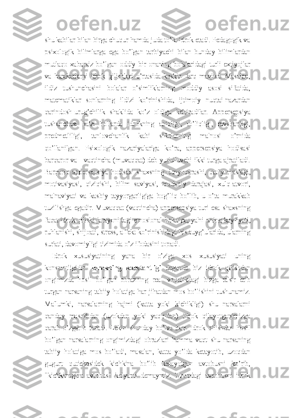 shu kabilar bilan birga chuqur hamda juda to’la idrok etadi. Pedagogik va
psixologik   bilimlarga   ega   bo’lgan   tarbiyachi   bilan   bunday   bilimlardan
mutlaqo   xabarsiz   bo’lgan   oddiy   bir   onaning   bolalaridagi   turli   extiyojlar
va   harakatlarni   idrok   qilishlari   o’rtasida   keskin   farq   mavjud.   Masalan,
ildiz   tushunchasini   bolalar   o’simliklarning   moddiy   asosi   sifatida,
matematiklar   sonlarning   ildizi   ko’rinishida,   ijtimoiy   nuqtai-nazardan
qarindosh-urug’chilik   shaklida   ko’z   oldiga   keltiradilar.   Appersepsiya
tushunchasi   ba'zi   hollarda   idrokning   aniqligi,   to’liqligi,   ravshanligi,
predmetliligi,   tanlovchanlik   kabi   sifatlarning   ma'nosi   o’rnida
qo’llanilgan.   Psixologik   nazariyalariga   ko’ra,   appersepsiya   hodisasi
barqaror va     vaqtincha (muvaqqat) deb yuritiluvchi ikki turga ajratiladi.
Barqaror   appersepsiya   hodisasi   shaxsning   dunyoqarashi,   qat'iy   maslagi,
motivasiyasi,   qiziqishi,   bilim   saviyasi,   madaniy   darajasi,   xulq-atvori,
ma'naviyati   va   kasbiy   tayyorgarligiga   bog’liq   bo’lib,   u   o’ta   murakkab
tuzilishga   egadir.   Muvaqqat   (vaqtincha)   appersepsiya   turi   esa   shaxsning
faqat idrok qilishi jarayonidagi emosional holatiga, ya'ni uning kayfiyati,
ruhlanishi, shijoati, stress, affekt ko’rinishidagi his-tuyg’ularida, ularning
sur'ati, davomiyligi tizimida o’z ifodasini topadi.
Idrok   xususiyatining   yana   bir   o’ziga   xos   xususiyati   uning
konstantligidir.   Idrokning   konstantligi   deganda   biz   idrok   qilishdan
ongimizda   hosil   bo’lgan   obrazning   real   voqelikdagi   bizga   ta'sir   etib
turgan  narsaning   tabiiy  holatiga  har   jihatdan   mos  bo’lishini   tushunamiz.
Ma'lumki,   narsalarning   hajmi   (katta   yoki   kichikligi)   shu   narsalarni
qanday   masofadan   (uzokdan   yoki   yaqindan)   idrok   qilayotganimizga
qarab   o’zgarib   turadi.   Lekin   shunday   bo’lsa   ham   idrok   qilishdan   hosil
bo’lgan   narsalarning   ongimizdagi   obrazlari   hamma   vaqt   shu   narsaning
tabiiy   holatiga   mos   bo’ladi,   masalan,   katta   yo’lda   ketayotib,   uzoqdan
gugurt   qutichasidek   kichkina   bo’lib   kelayotgan   avtobusni   ko’rib,
"kichkinagina   avtobus"   kelyapti   demaymiz.   Uzoqdagi   avtobusni   idrok 