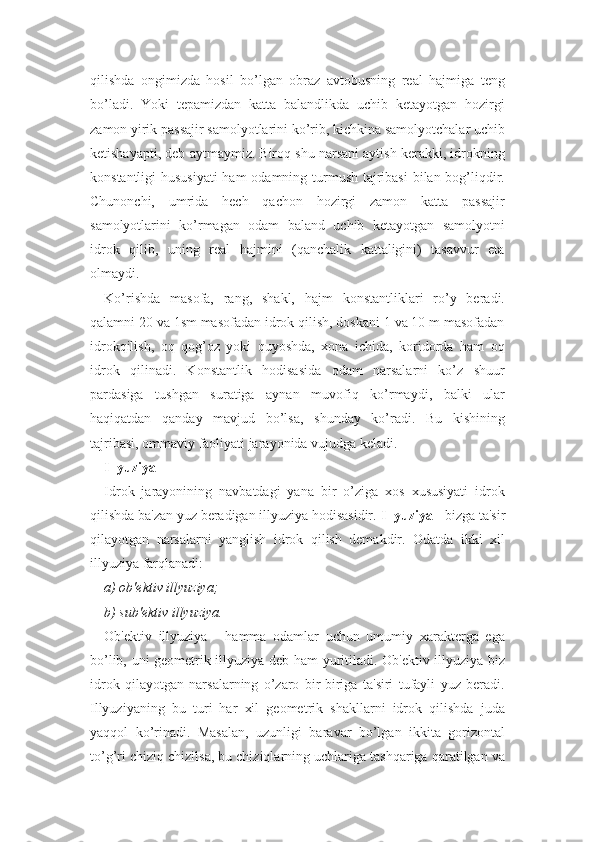 qilishda   ongimizda   hosil   bo’lgan   obraz   avtobusning   real   hajmiga   teng
bo’ladi.   Yoki   tepamizdan   katta   balandlikda   uchib   ketayotgan   hozirgi
zamon yirik passajir samolyotlarini ko’rib, kichkina samolyotchalar uchib
ketishayapti, deb aytmaymiz. Biroq shu narsani aytish kerakki, idrokning
konstantligi  hususiyati  ham  odamning turmush tajribasi  bilan bog’liqdir.
Chunonchi,   umrida   hech   qachon   hozirgi   zamon   katta   passajir
samolyotlarini   ko’rmagan   odam   baland   uchib   ketayotgan   samolyotni
idrok   qilib,   uning   real   hajmini   (qanchalik   kattaligini)   tasavvur   eta
olmaydi.
Ko’rishda   masofa,   rang,   shakl,   hajm   konstantliklari   ro’y   beradi.
qalamni 20 va 1sm masofadan idrok qilish, doskani 1 va 10 m masofadan
idrokqilish,   oq   qog’oz   yoki   quyoshda,   xona   ichida,   koridorda   ham   oq
idrok   qilinadi.   Konstantlik   hodisasida   odam   narsalarni   ko’z   shuur
pardasiga   tushgan   suratiga   aynan   muvofiq   ko’rmaydi,   balki   ular
haqiqatdan   qanday   mavjud   bo’lsa,   shunday   ko’radi.   Bu   kishining
tajribasi, ommaviy faoliyati jarayonida vujudga keladi.
Illyuziya
Idrok   jarayonining   navbatdagi   yana   bir   o’ziga   xos   xususiyati   idrok
qilishda ba'zan yuz beradigan illyuziya hodisasidir.  Illyuziya  - bizga ta'sir
qilayotgan   narsalarni   yanglish   idrok   qilish   demakdir.   Odatda   ikki   xil
illyuziya farqlanadi:
a) ob'ektiv illyuziya;
b) sub'ektiv illyuziya.
Ob'ektiv   illyuziya   -   hamma   odamlar   uchun   umumiy   xarakterga   ega
bo’lib, uni geometrik illyuziya deb ham yuritiladi. Ob'ektiv illyuziya biz
idrok   qilayotgan   narsalarning   o’zaro   bir-biriga   ta'siri   tufayli   yuz   beradi.
Illyuziyaning   bu   turi   har   xil   geometrik   shakllarni   idrok   qilishda   juda
yaqqol   ko’rinadi.   Masalan,   uzunligi   baravar   bo’lgan   ikkita   gorizontal
to’g’ri chiziq chizilsa, bu chiziqlarning uchlariga tashqariga qaratilgan va 