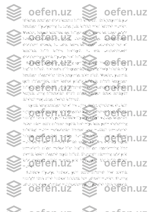 ichkariga qaratilgan chiziq kattaroq bo’lib ko’rinadi. Idrok jarayonida yuz
beradigan   illyuziyaning   bu   turiga   juda   ko’plab   misol   keltirish   mumkin.
Masalan,   baravar   kattalikka   ega   bo’lgan   uchta   ketma-ket   turgan   to’g’ri
burchakli   ustunchalarni   chizib,   ularning   atrofiga   uzoqlashtiruvchi
chiziqlarni   chizsak,   bu   uchta   ketma-ket   turgan   ustunchalar   har   xil
kattalikda   bo’lib   ko’rina   boshlaydi.   Bu   erda   uzoqlashtiruvchi
chiziqlarning ta'sirida illyuziya hosil bo’ladi.
Sub'ektiv   illyuziyalar   odamning   ayni   chog’dagi   hissiy   holati   bilan
bog’liq bo’ladi. Boshqacha qilib aytganda, odamning hissiy holatida ro’y
beradigan   o’zgarishlar   idrok   jarayoniga   ta'sir   qiladi.   Masalan,   yuqorida
aytib   o’tilganidek,   odam   kechasi   yolg’iz   ko’chada   qo’rqib   ketayotgan
bo’lsa,   har   bir   sharpa   uning   qo’rqinch   hissini   kuchaytirib   yuboradi.
Natijada   uning   ro’parasidan   chiqib   qolgan   butalgan   daraxt   qandaydir
dahshatli mavjudotga o’xshab ko’rinadi.
Hayotda keng tarqalgan har xil ins-u jins, devlar, ajinalar va shu kabi
nojins   narsalar   haqidagi   ko’plab   gaplar   kuchli   qo’rqinch   hissi   ta'sirida
noto’g’ri idrok qilish, ya'ni sub'ektiv illyuziya tufayli vujudga kelgandir.
Ba'zan odam qattiq qo’rqqan paytida bosh miya katta yarim sharlarining
po’stidagi   muhim   markazlardan   birortasi   uzoq   muddatli   tormozlanish
holatiga   tushib   qolishi   mumkin.   Buni   akademik   I.I.Pavlov   hayotni
muhofaza   qiluvchi   tormozlanish   deb   atagan   edi.   Ana   shunday   paytda
tormozlanib   qolgan   markaz   bilan   bog’liq   bo’lgan   organizmning   biror
qismida keskin o’zgarish paydo bo’ladi. Chunonchi odamning og’zi yoki
ko’zi   qiyshayib   qolishi   mumkin   yoki   ho’li,   oyoqi   falaj   bo’lib   qolishi
mumkin.
Sub'ektiv   illyuziya   hodisasi,   ya'ni   qattiq   qo’rqinch   hissi   ta'sirida
noto’g’ri  idrok qilish hodisasi  bolalarda ham  uchrashi  mumkin. Shuning
uchun ana shu yug’oridagi mulohazalarni, ya'ni yanglish idrok natijasida 