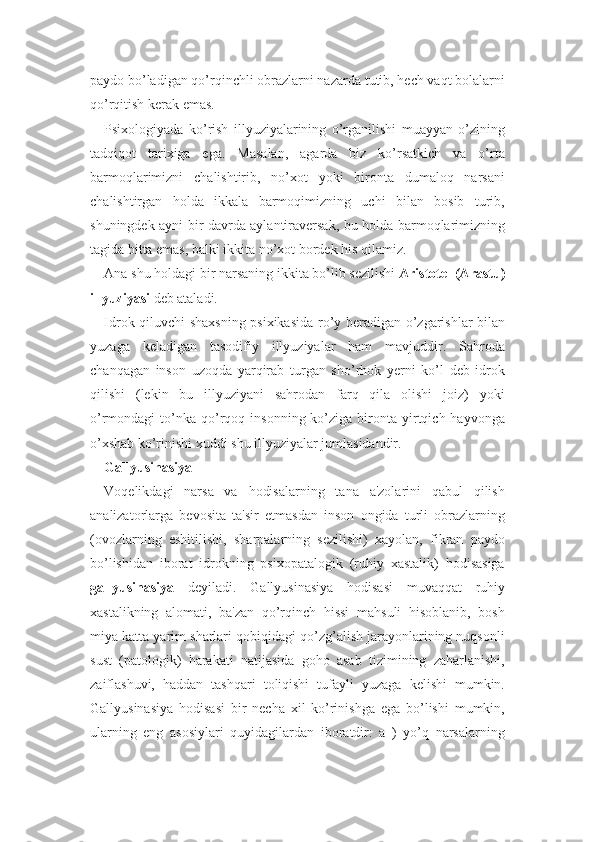 paydo bo’ladigan qo’rqinchli obrazlarni nazarda tutib, hech vaqt bolalarni
qo’rqitish kerak emas.
Psixologiyada   ko’rish   illyuziyalarining   o’rganilishi   muayyan   o’zining
tadqiqot   tarixiga   ega.   Masalan,   agarda   biz   ko’rsatkich   va   o’rta
barmoqlarimizni   chalishtirib,   no’xot   yoki   bironta   dumaloq   narsani
chalishtirgan   holda   ikkala   barmoqimizning   uchi   bilan   bosib   turib,
shuningdek ayni bir davrda aylantiraversak, bu holda barmoqlarimizning
tagida bitta emas, balki ikkita no’xot bordek his qilamiz.
Ana shu holdagi bir narsaning ikkita bo’lib sezilishi  Aristotel (Arastu)
illyuziyasi  deb ataladi. 
Idrok qiluvchi shaxsning psixikasida ro’y beradigan o’zgarishlar bilan
yuzaga   keladigan   tasodifiy   illyuziyalar   ham   mavjuddir.   Sahroda
chanqagan   inson   uzoqda   yarqirab   turgan   sho’rhok   yerni   ko’l   deb   idrok
qilishi   (lekin   bu   illyuziyani   sahrodan   farq   qila   olishi   joiz)   yoki
o’rmondagi   to’nka   qo’rqoq  insonning  ko’ziga  bironta   yirtqich  hayvonga
o’xshab ko’rinishi xuddi shu illyuziyalar jumlasidandir. 
Gallyusinasiya
Voqelikdagi   narsa   va   hodisalarning   tana   a'zolarini   qabul   qilish
analizatorlarga   bevosita   ta'sir   etmasdan   inson   ongida   turli   obrazlarning
(ovozlarning   eshitilishi,   sharpalarning   sezilishi)   xayolan,   fikran   paydo
bo’lishidan   iborat   idrokning   psixopatalogik   (ruhiy   xastalik)   hodisasiga
gallyusinasiya   deyiladi.   Gallyusinasiya   hodisasi   muvaqqat   ruhiy
xastalikning   alomati,   ba'zan   qo’rqinch   hissi   mahsuli   hisoblanib,   bosh
miya katta yarim sharlari qobiqidagi qo’zg’alish jarayonlarining nuqsonli
sust   (patologik)   harakati   natijasida   goho   asab   tizimining   zaharlanishi,
zaiflashuvi,   haddan   tashqari   toliqishi   tufayli   yuzaga   kelishi   mumkin.
Gallyusinasiya   hodisasi   bir   necha   xil   ko’rinishga   ega   bo’lishi   mumkin,
ularning   eng   asosiylari   quyidagilardan   iboratdir:   a   )   yo’q   narsalarning 