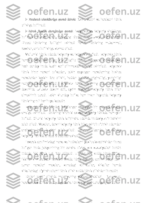  Yashash  shakllariga  qarab idrok:   fazoni  vaqtni  va harakatni  idrok
qilishga bo’linadi.
 Idrok   faollik   darajasiga   qarab :   ixtiyorsiz   va   ixtiyoriy   shakllarga
bo’linadi.   Bunga   sabab   idrokning   diqqat   bilan   uzviy   bog’liqligidir.
Diqqat   idrokning   faolligini   oshiradi   hamda   idrokning   mukammal,
ravshan, aniq bo’lishiga xizmat qiladi. 
Ma'lumki   idrok  odatda  ixtiyoriy va  ixtiyorsiz   bo’ladi.  Ixtiyorsiz  idrok
hamisha   ixtiyorsiz   diqqat   bilan   bog’liq   bo’lib,   muayyan   bir   maqsadsiz,
hech   qanday   iroda   kuchi   sarf   qilinmasdan   amalga   oshiriladi.   Ixtiyorsiz
idrok   biror   narsani   to’satdan,   ta'sir   etayotgan   narsalarning   boshqa
narsalardan   keskin   farq   qilishi,   haddan   tashqari   originalligi,   yorqinligi
natijasida   yuzaga   keladi.   Ixtiyorsiz   idrok   odamning   butun   faoliyati
davomida   uzluksiz   davom   etib,   ayrim   paytlarda   ixtiyoriy   idrok   bilan
almashinib   turadi.   Lekin   shunday   bo’lsa   ham   inson   hayotida   ixtiyoriy
idrokning roli benihoya kattadir. 
Ixtiyoriy   idrok   oldindan   belgilangan   muayyan   bir   maqsad   asosida
amalga   oshiriladi.   Idrokning   ishtiroki   asosan   ixtiyoriy   idrokda   namoyon
bo’ladi. Chunki  ixtiyoriy idrok ko’pincha odamda irodaviy zo’r  berishni
talab qiladi. Masalan, darsni ixtiyoriy idrok bilan eshitib o’tirish odamdan
anchagina   iroda   kuchini   talab   qiladi.   Umuman   olganda,   har   qanday
ixtiyoriy idrokda albatta diqqat qatnashadi.
Tevarak-atrofimizdagi narsa va hodisalarni yaxlit aks ettirishdan iborat
bo’lgan   iroda   jarayonining   bir   qancha   o’ziga   xos   xususiyatlari   bordir.
Odatda   ikki   idrok   turi   farq   qilinadi.   Ulardan   biri   sodda   idrok   bo’lsa,
ikkinchisi   murakkab   idrokdir.   Sodda   idrok   deganda   atrofimizdagi   turli-
tuman   narsalari   masalan,   xonadagi   stol-stullar,   shkaflar   hamda
shkaflardagi o’yinchoqlarni idrok qilish sodda idrok qilishdan iboratdir.
Idrokni   tasnif   qilishda   materiyaning   yashash   shakllari   -   fazo,   vaqt,
harakat asos qilib olinadi, unga ko’ra idrok quyidagi turlarga ajratiladi: 