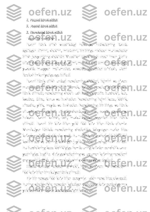 1. Fazoni idrok  q ilish
2. Va q tni idrok  q ilish
3. H arakatni idrok  q ilish
Fazoni idrok  q ilish
Fazoni   idrok   qilish   voqelikdagi   narsa   va   hodisalarning   fazoda
egallagan   o’rnini,   shaklini,   miqdorini,   bir-biriga   nisbatan   munosabatlar
bilish   jarayonining   shaklidir.   Voqelikni   idrok   qilish   orqali   inson   borliq
to’g’risida, uning xususiyatlari, xajmi, masofasi (ich tomonni, chuqurligi)
yuzasida   muayyan   ma'lumotlar,   xossalar,   axborotlar   to’plash,   ularni
farqlash imkoniyatiga ega bo’ladi. 
Fazoni   idrok   qilish   undagi   narsalarning   shaklini,   hajmini   va   o’zaro
munosabatlarini   aks   ettirishdir.   Demak,   fazodagi   narsalar   uch   o’lchovda
idrok   qilinadi;   narsalarning   shakli:   uch   burchakli,   to’rt   burchakli,   kub,
kvadrat,   doira,   konus   va   boshqalar.   Narsalarning   hajmi   katta,   kichik,
o’rtacha,   yirik,   mayda   va   boshqalar.   Narsalarning   bir-biriga   va   idrok
qiluvchiga   munosabati:   o’ngda,   chapda,   yuqorida,   pastda,   uzoqda   va
hokazo.   Fazoni   ko’rish,   teri,   muskul-harakat   organlari   bilan   idrok
qilinadi.   Fazoni   bir   ko’z   bilan   yoki   ikki   ko’z   bilan   idrok   qilamiz.
Monokulyar   idrokda   narsalarning   chetlaridan   kelayotgan   nurlar   bitta
ko’zning   to’r   pardasida   aks   etadi.   Bu   nurlar   ko’z   gavharlarida   bir-birini
kesib o’tadi  va ularning kesishgan joyida ko’rish burchagi hosil  bo’ladi.
Bu burchakning katta-kichikligiga hamda uning ko’zdan qanchalik uzoq-
yaqinligiga bog’liq. Ko’z gavharlarining va umuman ko’zning narsalarni
eng yaxshi ko’rish uchun moslashuvini  akkomadasiya  deyiladi. 
Odatda  fazodagi  narsalarning  shakli,   hajmi   va  o’zaro  munosabatlarini
ikki ko’z bilan binokulyar idrok qilinadi. 
Biz   bir   narsaga   ikki   ko’z   bilan   qaraymiz.   Lekin   narsa   bitta   aks   etadi.
Buning   sababi   o’sha   narsadan   keladigan   nurlarning   ko’z   pardasiga   mos
yoki mos bo’lmagan nuqtalariga to’g’ri kelishidir.  