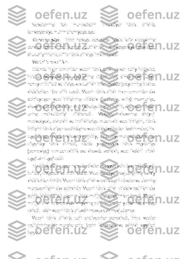 Narsalarning   fazo   munosabatini   binokulyar   idrok   qilishda
konvergensiya muhim ahamiyatga ega.
Konvergensiya   -   biror   narsaga   qaraganda   ikkala   ko’z   soqqasining
qanshar   tomon   bab-barobar   burilishidir.   Konvergensiya   masofani,
chuqurligini aniq, to’liq idrok qilishga imkon beradi.
Vaqtni idrok qilish
Odamda   inson   tomonidan   vaqtni   idrok   qilish   asosan   ruhiy   hodisalar,
holatlar,   vaziyatlar,   xususiyatlarning   o’zaro   o’rin   almashinuvi   tufayli
namoyon bo’ladi va o’ziga xos tuzilishi bilan mazkur jarayonning boshqa
shakllaridan   farq   qilib   turadi.   Vaqtni   idrok   qilish   inson   tomonidan   aks
ettirilayotgan   vaqt   birligining   ob'ektiv   (haqqoniy,   xolis)   mazmuniga,
shaxsning o’ziga nisbatan munosabatiga bog’liq bo’lib, shu mezon orqali
uning   mahsuldorligi   o’lchanadi.   Masalan,   shaxsning   ehtiyoji
motivasiyasi,   qiziqishi   va   intilishlariga   mutanosib   vaqt   birligini,   idrok
birligini idrok qilgan taqdirdagina vaqt ob'ektiv jihatdan kechinmalar, his-
tuyg’ularga   nisbatan   shaxsning   ijobiy,   haqqoniy   munosabatlarida   tez
o’tganday   idrok   qilinadi,   odatda   yoqtirmaslik   idrok   maydoniga
(qamroviga)   nomutanosiblik   esa   shaxsda   zerikish,   vaqt   "sekin"   o’tish
tuyg’usini uyg’otadi.
Biz  idrok  qilib  turgan  narsa-hodisalar  muayyan   vaht   davomida  paydo
bo’ladi,   o’zgaradi   va   o’tib   ketadi.   Vaqt   materiya   mavjudligining   asosiy
shakllaridan biridir. Vaqtni idrok qilish voqelikdagi hodisalar va ularning
muntazamligini   aks   ettirishdir.   Vaqtni   idrok   qilish   ob'ektiv   reallikni   aks
ettirib, kishini o’rab olgan muhitda mo’ljal olishiga imkon beradi. Vaqtni
mo’ljal olish orientirovkasi miyaning po’st bo’limlari yordamida amalga
oshadi. Lekin vaqtni idrok qiluvchi maxsus a'zo mavjud emas.
Vaqtni   idrok   qilishda   turli   analizatorlar   qatnashadi,   biroq   vaqtlar
oraliqinining   bir   muncha   aniq   farqini   kinestezik   va   eshitish   sezgilari
beradi. 