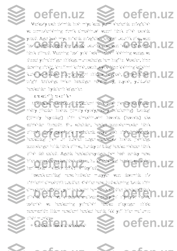 Markaziy   asab   tizimida   bosh   miya   katta   yarim   sharlarida   qo’zg’alish
va   tormozlanishning   ritmik   almashinuvi   vaqtni   idrok   qilish   asosida
yotadi. Agar bosh miya po’stida qo’zg’alish jarayoni ustunlik qilsa, vaqt
"tez" o’tgandek, agar tormozlanish ustunlik qilsa, vaqt "sekin" o’tgandek
idrok   qilinadi.   Vaqtning   "tez"   yoki   "sekin"   o’tishi   kishining   vaqtga   va
diqqati yo’naltirilgan ob'ektga munosabatiga ham bog’liq. Masalan, biror
darsning o’tishi, kinofilmni ko’rish, avtobus yoki biror kishining kelishini
kutish   va   hokazo.   Odamlar   vaqtni   ob'ektiv   belgilash,   uning   oraliqini
to’g’ri   farqlashga   imkon   beradigan   narsalar   oy,   quyosh,   yulduzlar
harakatidan foydalanib kelganlar.
Harakatni idrok qilish
Biosfera   va   nosferadagi   harakatlarni   idrok   qilish   jismlarning   (ba'zan
nisbiy   jihatdan   boshqa   ijtimoiy-siyosiy,   tabiiy   holatlarning)   fazodagi
(ijtimoiy   hayotdagi)   o’rin   almashinuvini   bevosita   (bavosita)   aks
ettirishdan   iboratdir.   Shu   sababdan,   harakat   taqqoslanmasdan   idrok
qilinishi   ilmiy   psixologik   manbalarda   qayd   qilib   o’tiladi.   Mabodo
harakatdagi   jism   uni   qurshab   turgan   harakatsiz   boshqa   jismlarga
taqqoslangan holda idrok qilinsa, bunday toifadagi harakat nisbatan idrok
qilish   deb   ataladi.   Agarda   harakatlanayotgan   jism   hech   qanday   narsa
bilan taqqoslanmasdan  idrok qilinsa,  bu ko’rinishdagi  harakat  esa  nisbat
berilmasdan nisbatsiz idrok qilish deyiladi. 
Tevarak-atrofdagi   narsa-hodisalar   muayyan   vaqt   davomida   o’z
o’rinlarini almashtirib turadilar. Kishilar narsa-hodisalarning fazoda o’rin
almashtirib turishini, ya'ni harakatini ham idrok qiladilar. harakatni idrok
qilishda   ko’rish   va   kinestezik   analizator   asosiy   rol   o’ynaydi.   Tezlik,
tezlanish   va   harakatning   yo’nalishi   harakat   qilayotgan   ob'ekt
parametridir.   Odam   narsalarni   harakati   haqida   ikki   yo’l   bilan   ma'lumot
olishi mumkin.
 H arakatni bevosita idrok  q ilish 