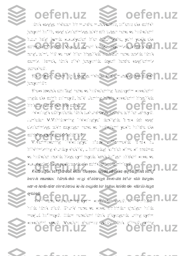 Idrok   sezgiga   nisbatan   bir   muncha   murakkabroq,   to’laroq   aks   ettirish
jarayoni bo’lib, sezgi a'zolarimizga ta'sir etib turgan narsa va hodisalarni
butun   belgi   hamda   xususiyatlari   bilan   butunligicha,   ya'ni   yaxlit   aks
ettirishdan   iboratdir.   Masalan,   olmani   ko’rgan   paytimizda   uning   shakli,
rangi,   ta'mi,   hidi   va   navi   bilan   birgalikda   bir   butun   narsa   tarzida   idrok
etamiz.   Demak,   idrok   qilish   jarayonida   deyarli   barcha   sezgilarimiz
qatnashadi. 
Shuning uchun ham idrok sezgiga nisbatan ancha murakkab aks ettirish
jarayonidir. 
Shaxs tevarak-atrofdagi narsa va hodisalarning faqat ayrim xossalarini
ongda   aks   ettirib   qolmaydi,   balki   ularning   barcha   xossalarini   birgalikda
bir butun holda ham aks ettiradi. 
Psixologik adbiyotlarda idrok tushunchasiga turlicha ta'riflar uchraydi.
Jumladan   M.Vohidovning   "Psixologiya"   darsligida   idrok   deb   sezgi
a'zolarimizga   ta'sir   etayotgan   narsa   va   hodisalarni   yaxlit   holicha   aks
ettirishga aytiladi, deb keltiriladi.
V.Karimovaning   "Psixologiya"   o’quv   qo’llanmasida   idrok   bu
bilishimizning  shunday   shakliki,  u   borliqdagi   ko’plab   xilma-xil   predmet
va   hodisalar   orasida   bizga   ayni   paytda   kerak   bo’lgan   ob'ektni   xossa   va
xususiyatlari bilan yaxlit tarzda aks ettirishimizni ta'minlaydi. 
Keltirilgan  ta'riflardan  kelib  chiqqan  holda  idrokka   quyidigicha  ta'rif
berish   mumkin:   Idrok -deb   sezgi   a'zolariga   bevosita   ta'sir   etib   turgan
narsa-hodisalar obrazlarini kishi ongida bir butun holda aks ettirilishiga
aytiladi.
  Kishi   narsa-hodisalarning   ayrim   xossalarini   sezadi.   Uni   bir   butun
holda   idrok   qiladi.   Chunki   narsa   va   xossa   bir-biridan   ajralgan   holda
mavjud   bo’lmaydi.   Odam   narsalarni   idrok   qilayotganda   uning   ayrim
xossalarini   sezadi.   Masalan:   chaqmoq   qandni   idrok   qilinadi,   uning 