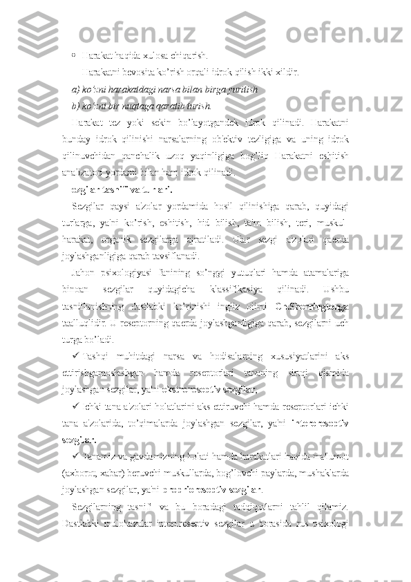 H arakat  h a q ida xulosa chi q arish.
Harakatni bevosita ko’rish orqali idrok qilish ikki xildir.
a) ko’zni harakatdagi narsa bilan birga yuritish
b) ko’zni bir nuqtaga qaratib turish.
Harakat   tez   yoki   sekin   bo’layotgandek   idrok   qilinadi.   Harakatni
bunday   idrok   qilinishi   narsalarning   ob'ektiv   tezligiga   va   uning   idrok
qilinuvchidan   qanchalik   uzoq   yaqinligiga   bog’liq   Harakatni   eshitish
analizatori yordami bilan ham idrok qilinadi. 
ezgilar tasnifi va turlari.
Sezgilar   qaysi   a'zolar   yordamida   hosil   qilinishiga   qarab,   quyidagi
turlarga,   ya'ni   ko’rish,   eshitish,   hid   bilish,   ta'm   bilish,   teri,   muskul-
harakat,   organik   sezgilarga   ajratiladi.   Ular   sezgi   a'zolari   qaerda
joylashganligiga qarab tavsiflanadi.
Jahon   psixologiyasi   fanining   so’nggi   yutuqlari   hamda   atamalariga
binoan   sezgilar   quyidagicha   klassifikasiya   qilinadi.   Ushbu
tasniflanishning   dastlabki   ko’rinishi   ingliz   olimi   Ch.Sherringtonga
taalluqlidir. U reseptorning qaerda joylashganligiga qarab, sezgilarni uch
turga bo’ladi. 
 Tashqi   muhitdagi   narsa   va   hodisalarning   xususiyatlarini   aks
ettirishgamoslashgan   hamda   reseptorlari   tananing   sirtqi   qismida
joylashgan sezgilar, ya'ni  ekstroreseptiv sezgilar ;
 Ichki tana a'zolari holatlarini aks ettiruvchi hamda reseptorlari ichki
tana   a'zolarida,   to’qimalarda   joylashgan   sezgilar,   ya'ni   interoreseptiv
sezgilar.
 Tanamiz va gavdamizning holati hamda harakatlari haqida ma'lumot
(axborot, xabar) beruvchi muskullarda, bog’lovchi paylarda, mushaklarda
joylashgan sezgilar, ya'ni  proprioreseptiv sezgilar .
Sezgilarning   tasnifi   va   bu   boradagi   tadqiqotlarni   tahlil   qilamiz.
Dastlabki   mulohazalar   interoreseptiv   sezgilar   u   borasida   rus   psixologi 