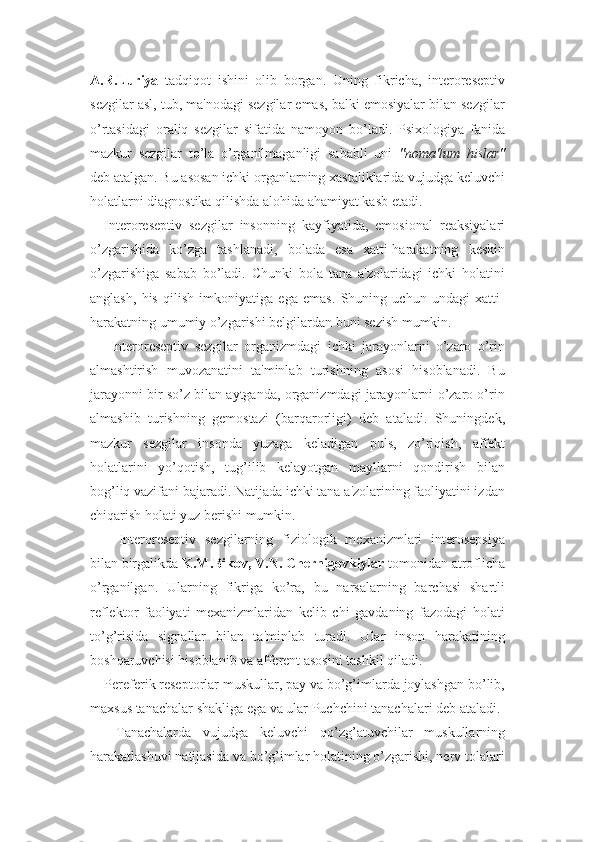 A.R.Luriya   tadqiqot   ishini   olib   borgan.   Uning   fikricha,   interoreseptiv
sezgilar asl, tub, ma'nodagi sezgilar emas, balki emosiyalar bilan sezgilar
o’rtasidagi   oraliq   sezgilar   sifatida   namoyon   bo’ladi.   Psixologiya   fanida
mazkur   sezgilar   to’la   o’rganilmaganligi   sababli   uni   "noma'lum   hislar"
deb atalgan. Bu asosan ichki organlarning xastaliklarida vujudga keluvchi
holatlarni diagnostika qilishda alohida ahamiyat kasb etadi. 
Interoreseptiv   sezgilar   insonning   kayfiyatida,   emosional   reaksiyalari
o’zgarishida   ko’zga   tashlanadi,   bolada   esa   xatti-harakatning   keskin
o’zgarishiga   sabab   bo’ladi.   Chunki   bola   tana   a'zolaridagi   ichki   holatini
anglash,   his   qilish   imkoniyatiga   ega   emas.   Shuning   uchun   undagi   xatti-
harakatning umumiy o’zgarishi belgilardan buni sezish mumkin.
  Interoreseptiv   sezgilar   organizmdagi   ichki   jarayonlarni   o’zaro   o’rin
almashtirish   muvozanatini   ta'minlab   turishning   asosi   hisoblanadi.   Bu
jarayonni bir so’z bilan aytganda, organizmdagi jarayonlarni o’zaro o’rin
almashib   turishning   gemostazi   (barqarorligi)   deb   ataladi.   Shuningdek,
mazkur   sezgilar   insonda   yuzaga   keladigan   puls,   zo’riqish,   affekt
holatlarini   yo’qotish,   tug’ilib   kelayotgan   mayllarni   qondirish   bilan
bog’liq vazifani bajaradi. Natijada ichki tana a'zolarining faoliyatini izdan
chiqarish holati yuz berishi mumkin. 
Interoreseptiv   sezgilarning   fiziologik   mexanizmlari   interosepsiya
bilan birgalikda  K.M.Bikov, V.N. Chernigovkiylar  tomonidan atroflicha
o’rganilgan.   Ularning   fikriga   ko’ra,   bu   narsalarning   barchasi   shartli
reflektor   faoliyati   mexanizmlaridan   kelib   chi   gavdaning   fazodagi   holati
to’g’risida   signallar   bilan   ta'minlab   turadi.   Ular   inson   harakatining
boshqaruvchisi hisoblanib va afferent asosini tashkil qiladi. 
Pereferik reseptorlar muskullar, pay va bo’g’imlarda joylashgan bo’lib,
maxsus tanachalar shakliga ega va ular Puchchini tanachalari deb ataladi.
  Tanachalarda   vujudga   keluvchi   qo’zg’atuvchilar   muskullarning
harakatlashuvi natijasida va bo’g’imlar holatining o’zgarishi, nerv tolalari 