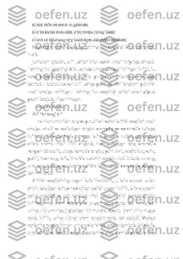 a) hid, ta'm va maza sezgilarida;
b) o’ta kuchli tovushda, o’ta yorqin yorug’likda;
v) uch xil ta'sirning uyg’unlashgan integrativ holatida ; 
Sezgining nospesifik shakliga terining foto sezgirligi kirib, u ranglarni,
nozik 
jumlalarni   ajratish,   qo’l   uchlari   bilan   sezish   orqali   ro’yobga   chiqadi.
Terining foto sezgirligi A.N.Leontev tomonidan kashf qilingan bo’lib, bu
narsa   ko’pgina   holatlarga   oqilona   yondashish   imkoniyatini   vujudga
keltiradi.   Tadqiqot   asosan   qo’l   uchiga   yashil   va   qizil   ranglarni   yuborish
orqali   amalga   oshirilgan.   Terining   foto   sezgirligi   tabiati   psixologiyada
yetarli darajada o’rganilmagan.
- Organik sezgilar;
Ko’rish sezgilari
Insonlar tomonidan rang va yoruqlikni sezish ko’rish sezgilari orqali
amalga   oshadi   va   seziladigan   ranglar   xromatik   va   axromatik   turlarga
bo’linadi.   Psixofiziologik   qonunga   ko’ra   yoruqlik   nurlari   uchburchak
shisha   prizma   orqali   o’tib   singanda   hosil   bo’ladigan   rang   xromatik
ranglar   deb atalib, ularga kamalak ranglar, ya'ni qizil, zarg’aldoq, sariq,
yashil, havo rang, ko’k, binafsha tuslarini qamrab oladi. Odatda oq rang,
qora   rang,  kulrang  va  ularning  turlicha  ko’rinishlari   axromatik  ranglar
deb nomlanadi. 
Ko’rish   sezgilarining   organi   ko’z   hisoblanib,   u   ko’z   soqqasi   undan
chiqib keladigan ko’ruv nervlaridan tashkil topgan bo’lib, ko’z soqqasini
tashqi   tomirlari   va   to’r   pardalari   o’rab   turadi.   Tashqi   pardaning   tiniq
bo’lmagan   oq   qismi   sklera   yoki   qotgan   qattiq   parda   deb   nomlanadi.
Uning   old   tomoniga   joylashgan   bir   muncha   qavariq   qismi   tiniq   mugus
parda   bo’lib,   uning   oldingi   qismi   rangdor   parda   deb   ataladi.   Mazkur
pardaning rangiga binoan uning tovlanishiga qarab, odamlarda ko’z ko’k,
qora   kabi   jilva   beradi.   Rangdor   pardaning   o’rta   qismida   yumaloq   tiniq 