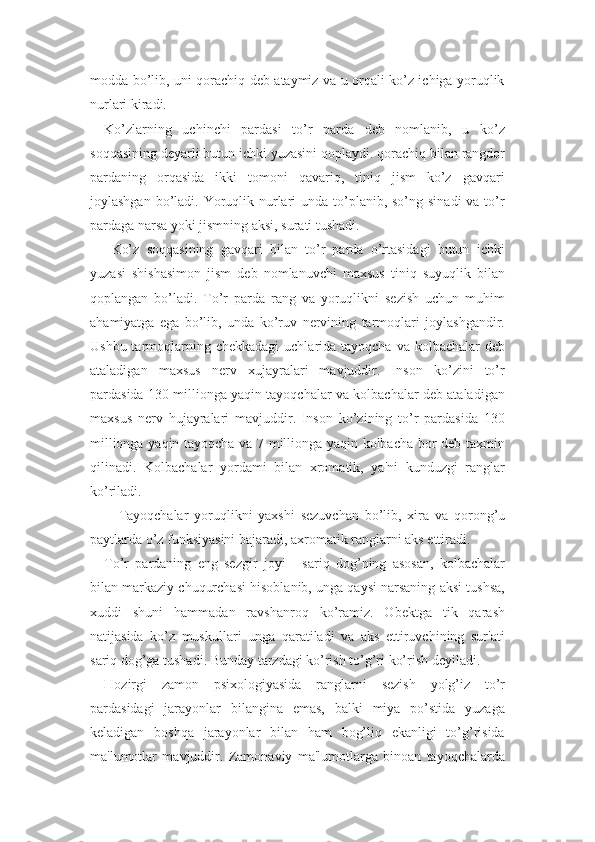 modda bo’lib, uni qorachiq deb ataymiz va u orqali ko’z ichiga yoruqlik
nurlari kiradi. 
Ko’zlarning   uchinchi   pardasi   to’r   parda   deb   nomlanib,   u   ko’z
soqqasining deyarli butun ichki yuzasini qoplaydi. qorachiq bilan rangdor
pardaning   orqasida   ikki   tomoni   qavariq,   tiniq   jism   ko’z   gavqari
joylashgan bo’ladi. Yoruqlik nurlari  unda to’planib, so’ng sinadi  va to’r
pardaga narsa yoki jismning aksi, surati tushadi.
  Ko’z   soqqasining   gavqari   bilan   to’r   parda   o’rtasidagi   butun   ichki
yuzasi   shishasimon   jism   deb   nomlanuvchi   maxsus   tiniq   suyuqlik   bilan
qoplangan   bo’ladi.   To’r   parda   rang   va   yoruqlikni   sezish   uchun   muhim
ahamiyatga   ega   bo’lib,   unda   ko’ruv   nervining   tarmoqlari   joylashgandir.
Ushbu tarmoqlarning chekkadagi  uchlarida tayoqcha va  kolbachalar  deb
ataladigan   maxsus   nerv   xujayralari   mavjuddir.   Inson   ko’zini   to’r
pardasida 130 millionga yaqin tayoqchalar va kolbachalar deb ataladigan
maxsus   nerv   hujayralari   mavjuddir.   Inson   ko’zining   to’r   pardasida   130
millionga yaqin tayoqcha va 7 millionga yaqin kolbacha bor deb taxmin
qilinadi.   Kolbachalar   yordami   bilan   xromatik,   ya'ni   kunduzgi   ranglar
ko’riladi.
Tayoqchalar   yoruqlikni   yaxshi   sezuvchan   bo’lib,   xira   va   qorong’u
paytlarda o’z funksiyasini bajaradi, axromatik ranglarni aks ettiradi. 
To’r   pardaning   eng   sezgir   joyi   -   sariq   dog’ning   asosan,   kolbachalar
bilan markaziy chuqurchasi hisoblanib, unga qaysi narsaning aksi tushsa,
xuddi   shuni   hammadan   ravshanroq   ko’ramiz.   Obektga   tik   qarash
natijasida   ko’z   muskullari   unga   qaratiladi   va   aks   ettiruvchining   sur'ati
sariq dog’ga tushadi. Bunday tarzdagi ko’rish to’g’ri ko’rish deyiladi. 
Hozirgi   zamon   psixologiyasida   ranglarni   sezish   yolg’iz   to’r
pardasidagi   jarayonlar   bilangina   emas,   balki   miya   po’stida   yuzaga
keladigan   boshqa   jarayonlar   bilan   ham   bog’liq   ekanligi   to’g’risida
ma'lumotlar   mavjuddir.   Zamonaviy   ma'lumotlarga   binoan   tayoqchalarda 