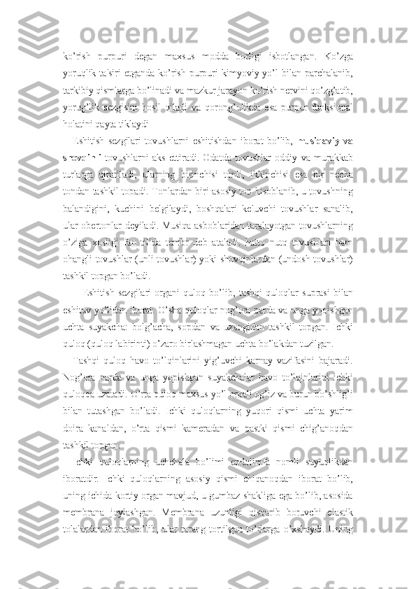 ko’rish   purpuri   degan   maxsus   modda   borligi   isbotlangan.   Ko’zga
yoruqlik  ta'siri  etganda  ko’rish  purpuri  kimyoviy yo’l  bilan  parchalanib,
tarkibiy qismlarga bo’linadi va mazkur jarayon ko’rish nervini qo’zg’atib,
yorug’lik   sezgisini   hosil   qiladi   va   qorong’ulikda   esa   purpur   funksional
holatini qayta tiklaydi
Eshitish   sezgilari   tovushlarni   eshitishdan   iborat   bo’lib,   musiqaviy   va
shovqinli   tovushlarni   aks   ettiradi.   Odatda   tovushlar   oddiy   va   murakkab
turlarga   ajratiladi,   ularning   birinchisi   tonli,   ikkinchisi   esa   bir   necha
tondan tashkil topadi. Tonlardan biri asosiy ton hisoblanib, u tovushning
balandigini,   kuchini   belgilaydi,   boshqalari   keluvchi   tovushlar   sanalib,
ular obertonlar deyiladi. Musiqa asboblaridan taralayotgan tovushlarning
o’ziga   xosligi   fan   tilida   tembr   deb   ataladi.   hatto   nutq   tovushlari   ham
ohangli tovushlar (unli tovushlar) yoki shovqinlardan (undosh tovushlar)
tashkil topgan bo’ladi.
Eshitish   sezgilari   organi   quloq   bo’lib,   tashqi   quloqlar   suprasi   bilan
eshituv yo’lidan iborat. O’sha quloqlar nog’ora parda va unga yopishgan
uchta   suyakcha:   bolg’acha,   sopdan   va   uzangidan   tashkil   topgan.   Ichki
quloq (quloq labirinti) o’zaro birlashmagan uchta bo’lakdan tuzilgan. 
Tashqi   quloq   havo   to’lqinlarini   yig’uvchi   karnay   vazifasini   bajaradi.
Nog’ora   parda   va   unga   yopishgan   suyakchalar   havo   to’lqinlarini   ichki
quloqqa uzatadi. O’rta quloq maxsus yo’l orqali og’iz va burun bo’shlig’i
bilan   tutashgan   bo’ladi.   Ichki   quloqlarning   yuqori   qismi   uchta   yarim
doira   kanaldan,   o’rta   qismi   kameradan   va   pastki   qismi   chig’anoqdan
tashkil topgan.
Ichki   quloqlarning   uchchala   bo’limi   endolimfa   nomli   suyuqlikdan
iboratdir.   Ichki   quloqlarning   asosiy   qismi   chiqanoqdan   iborat   bo’lib,
uning ichida kortiy organ mavjud, u gumbaz shakliga ega bo’lib, asosida
membrana   joylashgan.   Membrana   uzunligi   qisqarib   boruvchi   elastik
tolalardan   iborat   bo’lib,   ular   tarang   tortilgan   to’rlarga   o’xshaydi.   Uning 