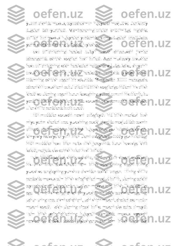 yuqori qismida maxsus, tayoqchasimon hujayralar mavjud va ular kortiy
dugalari   deb   yuritiladi.   Membrananing   tolalari   endolimfaga   ingichka
qo’llari   bor   maxsus   hujayralar   yordamida   korniy   dugalari   orqali   katta
yarim sharlar po’stining bo’lagida joylashgan. 
Havo   to’lqinlarining   harakati   tufayli   tovush   chiqaruvchi   jismlar
tebranganida   eshitish   sezgilari   hosil   bo’ladi.   Agar   musiqaviy   tovushlar
havo to’lqinlarining  sekin  harakatlari   natijasida  vujudga  kelsa,  shovqinli
tovushlar   esa   ularning   notekis   harakatlari   natijasida   yuzaga   keladi.
Odamning   eshitish   organi   bir   sekundda   16   martadan   20000   martagacha
tebranishli tovushlarni qabul qilad hid bilish sezgilariga hidlarni his qilish
kiradi va ularning organi burun kavagining yuqori tomoni hisoblanib, bu
yerda   hid   bilish   hujayralari   hamda   sezuvchi   nerv   tarmoqlari   joylashgan.
Ular shilliq pardalarda botib turadi. 
Hidli   moddalar   sezuvchi   nervni   qo’zg’aydi.   hid   bilish   markazi   bosh
miya   yarim   sharlari   orqa   yuzasining   pastki   qismida   mavjud   deb   taxmin
qilinadi.   Hidli   moddalar   hid   bilish   hujayralariga   gaz   holatida   ta'sir   etib,
kimyoviy reaksiyalar yo’li bilan ularni qo’zg’atadi. Oddiy gaz holatidagi
hidli   moddalar   havo   bilan   nafas   olish   jarayonida   burun   havosiga   kirib
keladi, natijada aks ettirish holati hosil bo’ladi.
Ta'm   bilish   sezgilari   shirin,   achchiq,   nordon,   sho’r   singari   mazalarni
his   qilish   bilan   tavsiflanadi.   Ta'm   bilish   sezgilarining   organi   tilning
yuzasi   va   tanglayning   yumshoq   qismidan   tashkil   topgan.   Tilning   shilliq
pardasida maxsus ta'm bilish so’rg’ichlari mavjud bo’lib, ularning tarkibi
tayoqchasimon   hujayralardan   tuzilgan   maxsus   ta'm   bilish   "kurtaklari"ga
ega.   Ta'm   bilish   so’rg’ichlari   til   yuzasida   bir   tekis   taqsimlanmaganligi
uchun uning orqa qismi achchiqni, uchi shirin mazani, chetlari esa nordon
mazani   sezadi.   Lekin   ularning   o’rtasi   bo’lsa   mazani   aks   ettira   olmaydi.
Ta'm   bilish   so’rg’ichlarining   hujayrali   qismlarida   maxsus   sezuvchi
nervlarning   chekka   uchlari   joylashgan,   ular   ta'm   bilish   organidagi 