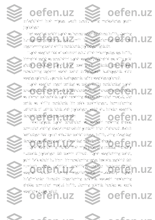 qo’zg’alishni   bosh   miyaga   uzatib   turadi,   uning   markazlariga   yaqin
joylashgan
Teri sezgilari tarkibi tuyish va harorat turlaridan iborat bo’lib, ularning
bunday   nomlanishining   bosh   omili   bu   reseptorlarning   tarkibi   va
organizmning tashqi shilliq pardalarida joylashganligidadir. 
Tuyish sezgilari ikki xil axborotni qabul qilish imkoniyatiga ega bo’lib,
birinchisi tegish va tarqalishini tuyish sezgilari, ikkinchisi esa silliq yoki
g’adir   -   budurni   tuyish   bilan   tavsiflanadi.   Odatda   tana   a'zosiga
narsalarning   tegishini   sezish   tashqi   qo’zg’atuvchi   kuchayganda   siqiq
sezgiga aylanadi, u yanada kuchayganda og’riq sezgisiga aylanadi. 
Tuyish   sezgilari   organi   teridagi   va   tashqi   shilliq   pardalardagi   tuyish
tanachalari deb nomlanuvchi tanachalardan iborat. Tanachalarning ichida
va   qisman   tashqarisida   tuyish   nervining   chekka   tarmoqlari   mavjud,   ular
terida   va   shilliq   pardalarda   bir   tekis   taqsimlangan,   barmoqlarning
uchlarida   til   uchida   labda   zich   joylashgan,   xuddi   shu   boisdan   sezgirlik
darajasi boshqalardan yuksakroqdir.
  Psixologiyada   tuyish   tanachalari   va   sezuvchi   nervning   chekka
tarmoqlari   zichligi   ekstiziometr   asbobi   yordami   bilan  o’lchanadi.   Asbob
keriladigan ikki oyoqli sirkuldan tashkil topgan, bo’lib, uning o’zagidagi
darajalar oyoqlarning uchlari o’rtasidagi masofani o’lchaydi. 
Tuyish sezgilarining markazi bosh miya po’stining orqadagi markaziy
nuqtasida   joylashgan   deb   taxmin   qilinadi.   Tuyish   sezgilarining   tashqi,
ya'ni fizik sababi bu biron- bir narsalarning teriga bevosita tegishidi  deb
nomlanib,   ularga   og’irlikni,   qarshilikni,   organlar   harakatini   bilish
sezgilari   kiradi.   Ularning   organlari-gavda   muskullari,   paylar,
bo’g’imlardan   iboratdir.   Organlarning   tarkibida   sezuvchi   nervlarning
chekka   tarmoqlari   mavjud   bo’lib,   ularning   ta'sirida   harakat   va   statik
sezgilar vujudga keladi.  