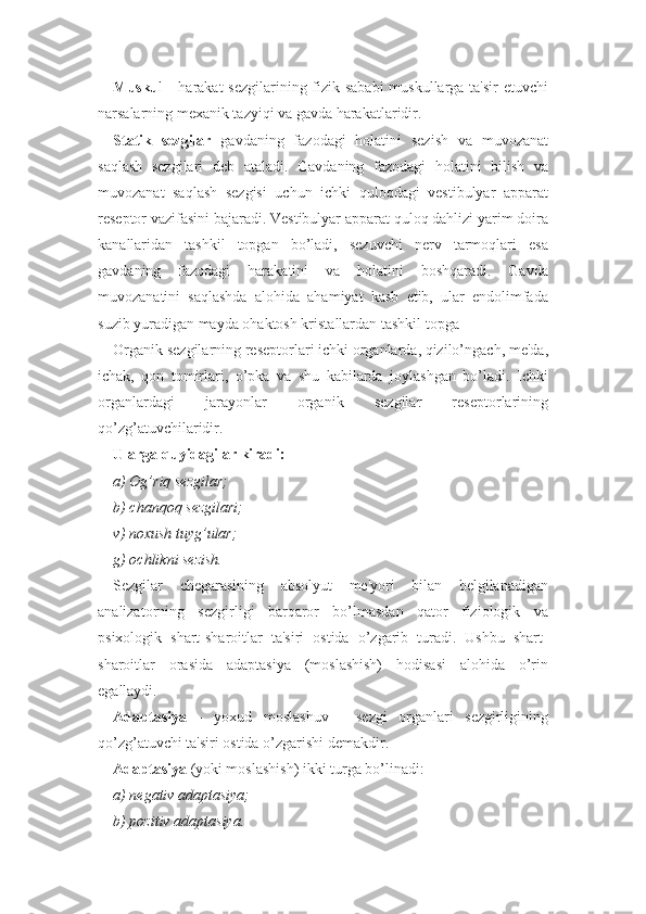 Musku l - harakat  sezgilarining fizik sababi  muskullarga ta'sir  etuvchi
narsalarning mexanik tazyiqi va gavda harakatlaridir.
Statik   sezgilar   gavdaning   fazodagi   holatini   sezish   va   muvozanat
saqlash   sezgilari   deb   ataladi.   Gavdaning   fazodagi   holatini   bilish   va
muvozanat   saqlash   sezgisi   uchun   ichki   quloqdagi   vestibulyar   apparat
reseptor vazifasini bajaradi. Vestibulyar apparat quloq dahlizi yarim doira
kanallaridan   tashkil   topgan   bo’ladi,   sezuvchi   nerv   tarmoqlari   esa
gavdaning   fazodagi   harakatini   va   holatini   boshqaradi.   Gavda
muvozanatini   saqlashda   alohida   ahamiyat   kasb   etib,   ular   endolimfada
suzib yuradigan mayda ohaktosh kristallardan tashkil topga
Organik sezgilarning reseptorlari ichki organlarda, qizilo’ngach, me'da,
ichak,   qon   tomirlari,   o’pka   va   shu   kabilarda   joylashgan   bo’ladi.   Ichki
organlardagi   jarayonlar   organik   sezgilar   reseptorlarining
qo’zg’atuvchilaridir. 
Ularga quyidagilar kiradi:
a) Og’riq sezgilar;
b) chanqoq sezgilari;
v) noxush tuyg’ular;
g) ochlikni sezish. 
Sezgilar   chegarasining   absolyut   me'yori   bilan   belgilanadigan
analizatorning   sezgirligi   barqaror   bo’lmasdan   qator   fiziologik   va
psixologik   shart-sharoitlar   ta'siri   ostida   o’zgarib   turadi.   Ushbu   shart-
sharoitlar   orasida   adaptasiya   (moslashish)   hodisasi   alohida   o’rin
egallaydi. 
Adaptasiya   -   yoxud   moslashuv   -   sezgi   organlari   sezgirligining
qo’zg’atuvchi ta'siri ostida o’zgarishi demakdir.
Adaptasiya  (yoki moslashish) ikki turga bo’linadi:
a) negativ adaptasiya;
b) pozitiv adaptasiya. 