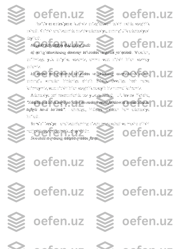 Pozitiv   adaptasiyada   kuchsiz   qo’zg’atuvchi   ta'siri   ostida   sezgirlik
oshadi. Ko’rish analizatorida pozitiv adaptasiya, qorong’ulik adaptasiyasi
deyiladi.
Negativ adaptasiya ikki xil bo’ladi:
a)   qo’zg’atuvchining   davomiy   ta'siridan   sezgirlik   yo’qoladi .   Masalan,
qo’limizga   yuk   qo’yilsa   sezamiz,   ammo   vaqt   o’tishi   bilan   sezmay
qolamiz.
b)   kuchli   qo’zg’atuvchi   ta'siridan   sezgirlikning   susayishi .   Masalan,
qorong’u   xonadan   birdaniga   chiqib   qolsak,   avvaliga   hech   narsa
ko’rmaymiz, vaqt o’tishi bilan sezgirlik pasayib biz normal ko’ramiz. 
Adaptasiya   teri   reseptorlarida   tez   yuzaga   keladi.   I.P.Pavlov   fikricha,
"Adaptasiya bosh miya po’stloq qismidagi muhofazalovchi tormozlanishi
tufayli   hosil   bo’ladi" .   Haroratga,   hidlarga   nisbatan   ham   adaptasiya
bo’ladi.
Sensibilizasiya  - analizatorlarning o’zaro munosabati va mashq qilishi
natijasida sezgirlikning kuchayishidir.
Sensibilizasiyaning adaptasiyadan farqi: 