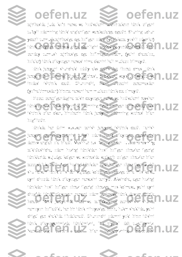 tajribasida   juda   ko’p   narsa   va   hodisalarni   takror-takror   idrok   qilgani
tufayli   odamning  idroki   anglanilgan   xarakatlarga  egadir.   Shuning   uchun
yetarli turmush tajribasiga ega bo’lgan odam (ya'ni katta yoshli odamlar)
idrok  qilayotgan  narsasi  nima  ekanligini  anglashga  yordam   beradi.  hech
qanday   turmush   tajribasiga   ega   bo’lmagan   odam,   (ya'ni   chaqaloq,
bolalar) idrok qilayotgan narsasi nima ekanini hali mutlaqo bilmaydi.
Idrok   jarayoni   shunchaki   oddiy   aks   ettirishdan   iborat   emas.   Idrok
jarayonida   odamning   diqqati,   xotirasi,   tafakkuri,   xayoli,   hissiyoti   va
irodasi   ishtirok   etadi.   Chunonchi,   odam   diqqatini   qaratmasdan
(yo’naltirmasdan) birorta narsani ham mutlaqo idrok eta olmaydi. 
Diqqat   qaratilgandagina   ta'sir   etayotgan   narsa   va   hodisalarni   ravshan
idrok etamiz. Idrok jarayonida odamning ilgari orttirgan turmush tajribasi
ishtirok   qilar   ekan,   binobarin   idrok   jarayoni   odamning   xotirasi   bilan
bog’liqdir. 
Idrokda   har   doim   xususan   tanish   jarayoni   ishtirok   etadi.   Tanish
jarayoni   qatnashayotganini   tufayli   odam   idrok   qilayotgan   narsalarini
darrov   anglab   ola   biladi.   Mashhur   rus   fizologlaridan   I.I.Sechenovning
ta'kidlashicha,   odam   hozirgi   idrokidan   hosil   bo’lgan   obrazlar   ilgarigi
idroklarida   vujudga   kelgan   va   xotirasida   saqlanib   qolgan   obrazlar   bilan
taqqoslab ko’radi. Agar hozirgi idrokdan hosil bo’lgan obraz ilgari xuddi
shu   narsani   idrok   qilishdan   vujudga   keltirilgan   obrazga   to’la   mos   kelsa,
ayni   choqda   idrok   qilayotgan   narsasini   taniydi.   Aksincha,   agar   hozirgi
idrokdan   hosil   bo’lgan   obraz   ilgarigi   obrazga   mos   kelmasa,   ya'ni   ayni
chog’da   idrok   qilayotgan   narsani   odam   tanimasa   idrok   davom   ettirila
beradi.   Idrok   jarayonida   nutq   va   tafakkurning   qatnashishi   shunda
namoyon bo’ladiki, har  bir  idrok nihoyasiga borib, hukm shaklida, ya'ni
chigal   gap   shaklida   ifodalanadi.   Chunonchi   odamni   yoki   biror   idishni
idrok   qilayotganimizda   idrokimizni,   "bu   piyola"   deb   tugallaymiz.
Narsalarning   nomini   atash   bilan   idrokimizning   mazmunini 