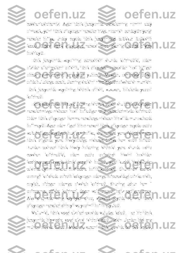 ravshanlashtiramiz.   Agar   idrok   jarayonida   narsalarning   nomini   atay
olmasak,   ya'ni   idrok   qilayotgan  narsalar   bizga   notanish   qandaydir   yangi
narsalar   bo’lsa,   unday   paytda   idrok   jarayonidagi   tafakkur   faollashib
ketadi.   Odam   idrok   qilayotgan   narsasi   nima   ekanligi   haqida   o’ylay
boshlaydi.
Idrok   jarayonida   xayolning   qatnashishi   shunda   ko’rinadiki,   odam
o’zidan   allanimalarni   qo’shib,   idrok   qilayotgan   narsasidan   hosil   bo’lgan
obrazning   mazmunini   kengaytirib   yuboradi.   Masalan,   osmondagi   to’da-
to’da bulutlarga qarab, ularning shaklini nimalargadir o’xshatish mumkin.
Idrok   jarayonida   xayolning   ishtirok   qilishi,   xususan,   bolalarda   yaqqol
ko’rinadi. 
Idrok jarayonida his-tuyg’ularning ishtirok qilishi shu idrok qilayotgan
narsalarimizga   nisbatan   hosil   bo’ladigan   munosabatlarimizda   ko’rinadi.
Odam idrok qilayotgan hamma narsalarga nisbatan bir xilda munosabatda
bo’lmaydi. Agar odam ilgari biror narsani idrok qilayotgan paytda qattiq
xafa  bo’lgan,  kayfiyati  buzilgan  bo’lsa,  shu   narsani  yana   ikkinchi  marta
idrok   qilganda   yana   hissiyotlarga   nisbatan   bo’lsa   ham   sodir   bo’ladi.
Bundan   tashqari   idrok   hissiy   holatning   ishtiroki   yana   shunda   ochiq
ravshan   ko’rinadiki,   odam   qattiq   qo’rqinch   hissini   boshidan
kechirayotgan   paytda   idroki   yanglish   bo’ladi,   ya'ni   kuchli   hissiy   holat
ta'sirida   ayrim   narsalar   boshqacha   bo’lib   ko’rinadi.   Chunonchi   kechasi
qorong’i ko’chada qo’rqib kelayotgan odamga ro’parasidagi to’nka pisib,
poylab,   o’tirgan   odamga   o’xshab   ko’rinadi.   Shuning   uchun   ham   "
qo’rqqanga   qo’sha   ko’rinar"   degan   xalq   maqoli   bejiz   aytilgan   emas.
Aksincha,   odamning   kayfiyati   choq,   xursand   paytida   hamma   idrok
qilayotgan narsalari chiroyli va yoqimli bo’lib tuyuladi. 
Ma'lumki,   idrok   sezgi   a'zolari   asosida   vujudga   keladi.   Har   bir   idrok
jarayonida   bir   necha   sezgi   a'zosi   ishtirok   etadi.   Lekin   ulardan   biri   eng
muhim   o’rinda   turadi.   Masalan,   suratni   idrok   qilishda   ko’rish   organi, 