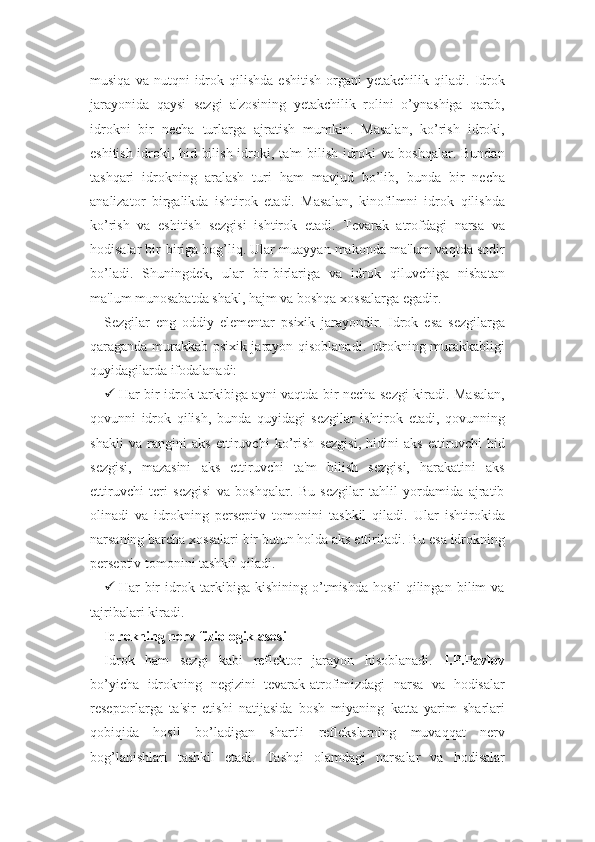 musiqa   va  nutqni   idrok   qilishda   eshitish   organi   yetakchilik   qiladi.  Idrok
jarayonida   qaysi   sezgi   a'zosining   yetakchilik   rolini   o’ynashiga   qarab,
idrokni   bir   necha   turlarga   ajratish   mumkin.   Masalan,   ko’rish   idroki,
eshitish idroki, hid bilish idroki, ta'm bilish idroki va boshqalar. Bundan
tashqari   idrokning   aralash   turi   ham   mavjud   bo’lib,   bunda   bir   necha
analizator   birgalikda   ishtirok   etadi.   Masalan,   kinofilmni   idrok   qilishda
ko’rish   va   eshitish   sezgisi   ishtirok   etadi.   Tevarak   atrofdagi   narsa   va
hodisalar bir-biriga bog’liq. Ular muayyan makonda ma'lum vaqtda sodir
bo’ladi.   Shuningdek,   ular   bir-birlariga   va   idrok   qiluvchiga   nisbatan
ma'lum munosabatda shakl, hajm va boshqa xossalarga egadir. 
Sezgilar   eng   oddiy   elementar   psixik   jarayondir.   Idrok   esa   sezgilarga
qaraganda murakkab psixik jarayon qisoblanadi. Idrokning murakkabligi
q uyidagilarda ifodalanadi: 
 Har bir idrok tarkibiga ayni vaqtda bir necha sezgi kiradi. Masalan,
qovunni   idrok   qilish,   bunda   quyidagi   sezgilar   ishtirok   etadi,   qovunning
shakli   va   rangini   aks   ettiruvchi   ko’rish   sezgisi,   hidini   aks   ettiruvchi   hid
sezgisi,   mazasini   aks   ettiruvchi   ta'm   bilish   sezgisi,   harakatini   aks
ettiruvchi   teri   sezgisi   va   boshqalar.   Bu   sezgilar   tahlil   yordamida   ajratib
olinadi   va   idrokning   perseptiv   tomonini   tashkil   qiladi.   Ular   ishtirokida
narsaning barcha xossalari bir butun holda aks ettiriladi. Bu esa idrokning
perseptiv tomonini tashkil  q iladi.
 Har   bir   idrok   tarkibiga   kishining   o’tmishda   hosil   qilingan   bilim   va
tajribalari kiradi. 
Idrokning nerv fiziologik asosi
Idrok   ham   sezgi   kabi   reflektor   jarayon   hisoblanadi.   I.P.Pavlov
bo’yicha   idrokning   negizini   tevarak-atrofimizdagi   narsa   va   hodisalar
reseptorlarga   ta'sir   etishi   natijasida   bosh   miyaning   katta   yarim   sharlari
qobiqida   hosil   bo’ladigan   shartli   reflekslarning   muvaqqat   nerv
bog’lanishlari   tashkil   etadi.   Tashqi   olamdagi   narsalar   va   hodisalar 