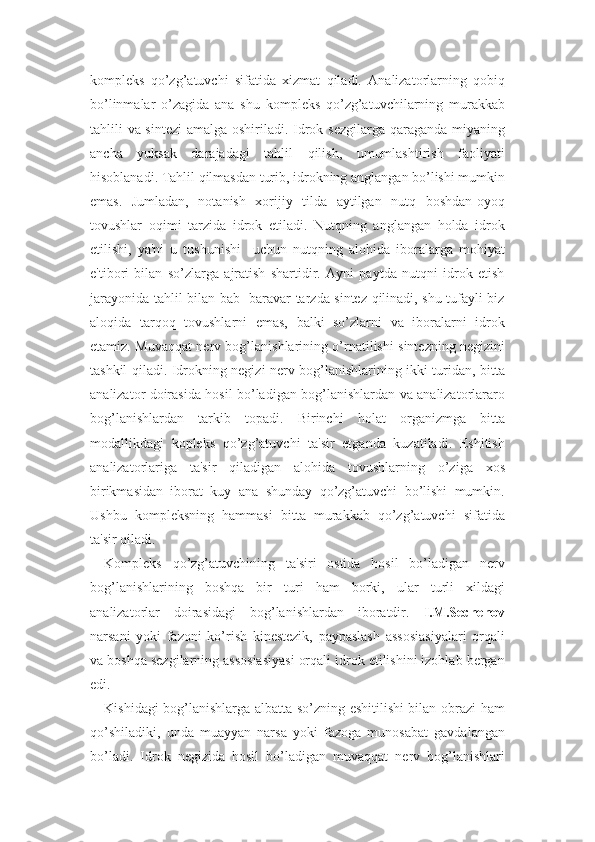 kompleks   qo’zg’atuvchi   sifatida   xizmat   qiladi.   Analizatorlarning   qobiq
bo’linmalar   o’zagida   ana   shu   kompleks   qo’zg’atuvchilarning   murakkab
tahlili va sintezi  amalga oshiriladi. Idrok sezgilarga qaraganda miyaning
ancha   yuksak   darajadagi   tahlil   qilish,   umumlashtirish   faoliyati
hisoblanadi. Tahlil qilmasdan turib, idrokning anglangan bo’lishi mumkin
emas.   Jumladan,   notanish   xorijiy   tilda   aytilgan   nutq   boshdan-oyoq
tovushlar   oqimi   tarzida   idrok   etiladi.   Nutqning   anglangan   holda   idrok
etilishi,   ya'ni   u   tushunishi     uchun   nutqning   alohida   iboralarga   mohiyat
e'tibori   bilan   so’zlarga   ajratish   shartidir.   Ayni   paytda   nutqni   idrok   etish
jarayonida tahlil bilan bab- baravar tarzda sintez qilinadi, shu tufayli biz
aloqida   tarqoq   tovushlarni   emas,   balki   so’zlarni   va   iboralarni   idrok
etamiz. Muvaqqat nerv bog’lanishlarining o’rnatilishi sintezning negizini
tashkil qiladi. Idrokning negizi nerv bog’lanishlarining ikki turidan, bitta
analizator doirasida hosil bo’ladigan bog’lanishlardan va analizatorlararo
bog’lanishlardan   tarkib   topadi.   Birinchi   holat   organizmga   bitta
modallikdagi   kopleks   qo’zg’atuvchi   ta'sir   etganda   kuzatiladi.   Eshitish
analizatorlariga   ta'sir   qiladigan   alohida   tovushlarning   o’ziga   xos
birikmasidan   iborat   kuy   ana   shunday   qo’zg’atuvchi   bo’lishi   mumkin.
Ushbu   kompleksning   hammasi   bitta   murakkab   qo’zg’atuvchi   sifatida
ta'sir qiladi. 
Kompleks   qo’zg’atuvchining   ta'siri   ostida   hosil   bo’ladigan   nerv
bog’lanishlarining   boshqa   bir   turi   ham   borki,   ular   turli   xildagi
analizatorlar   doirasidagi   bog’lanishlardan   iboratdir.   I.M.Sechenov
narsani   yoki   fazoni   ko’rish   kinestezik,   paypaslash   assosiasiyalari   orqali
va boshqa sezgilarning assosiasiyasi orqali idrok etilishini izohlab bergan
edi. 
Kishidagi bog’lanishlarga albatta so’zning eshitilishi bilan obrazi ham
qo’shiladiki,   unda   muayyan   narsa   yoki   fazoga   munosabat   gavdalangan
bo’ladi.   Idrok   negizida   hosil   bo’ladigan   muvaqqat   nerv   bog’lanishlari 