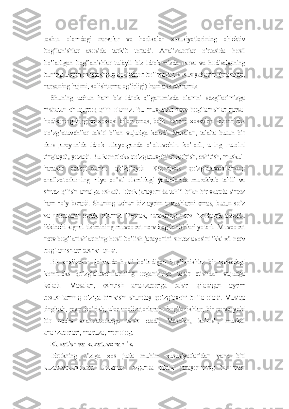 tashqi   olamdagi   narsalar   va   hodisalar   xususiyatlarining   ob'ektiv
bog’lanishlar   asosida   tarkib   topadi.   Analizatorlar   o’rtasida   hosil
bo’ladigan   bog’lanishlar   tufayli   biz   idrokimizda   narsa   va   hodisalarning
buning uchun moslashgan analizator bo’lmagan xususiyatlarini (masalan,
narsaning hajmi, solishtirma og’irligi) ham aks ettiramiz. 
Shuning   uchun   ham   biz   idrok   qilganimizda   olamni   sezgilarimizga
nisbatan chuqurroq qilib olamiz.  Bu muvaqqat  nerv bog’lanishlar  narsa-
hodisaning birgina xossasi  bilan emas,  balki barcha xossalari    kompleks
qo’zg’atuvchilar   ta'siri   bilan   vujudga   keladi.   Masalan,   talaba   butun   bir
dars   jarayonida   idrok   qilayotganda   o’qituvchini   ko’radi,   uning   nutqini
tinglaydi, yozadi. Bu kompleks qo’zg'atuvchilar ko’rish, eshitish, muskul-
harakat   reseptorlarini   qo’zg’aydi.   Kompleks   qo’zg’atuvchilarning
analizatorlarning   miya   po’sti   qismidagi   yadrolarida   murakkab   tahlil   va
sintez qilishi amalga oshadi. Idrok jarayonida tahlil bilan bir vaqtda sintez
ham ro’y beradi. Shuning uchun biz ayrim  tovushlarni  emas,  butun so’z
va   iboralarni   idrok   qilamiz.   Demak,   idrokning   nerv   fiziologik   asosida
ikkinchi signal tizimining muvaqqat nerv bog’lanishlari yotadi. Muvaqqat
nerv bog’lanishlarining hosil bo’lish jarayonini sintez asosini ikki xil nerv
bog’lanishlari tashkil qildi.
Bir   analizator   doirasida   hosil   bo’ladigan   bog’lanishlar   bir   narsadagi
kompleks   qo’zg’aluvchilarining   organizmga   ta'sir   etishdan   vujudga
keladi.   Masalan,   eshitish   analizatoriga   ta'sir   qiladigan   ayrim
tovushlarning   o’ziga   birikishi   shunday   qo’zg’ovchi   bo’la   oladi.   Musiqa
tinglash,  rasm  ko’rish,   ular   analizatorlararo  bog’lanishlar,  bir  narsa   yoki
bir   necha   analizatorlarga   ta'sir   etadi.   Masalan,   ko’rish,   muskul
analizatorlari, ma'ruza, monolog.
Kuzatish va kuzatuvchanlik.
Idrokning   o’ziga   xos   juda   muhim   xususiyatlaridan   yana   biri
kuzatuvchanlikdir.   Umuman   olganda   idrok   jarayonining   hammasi 