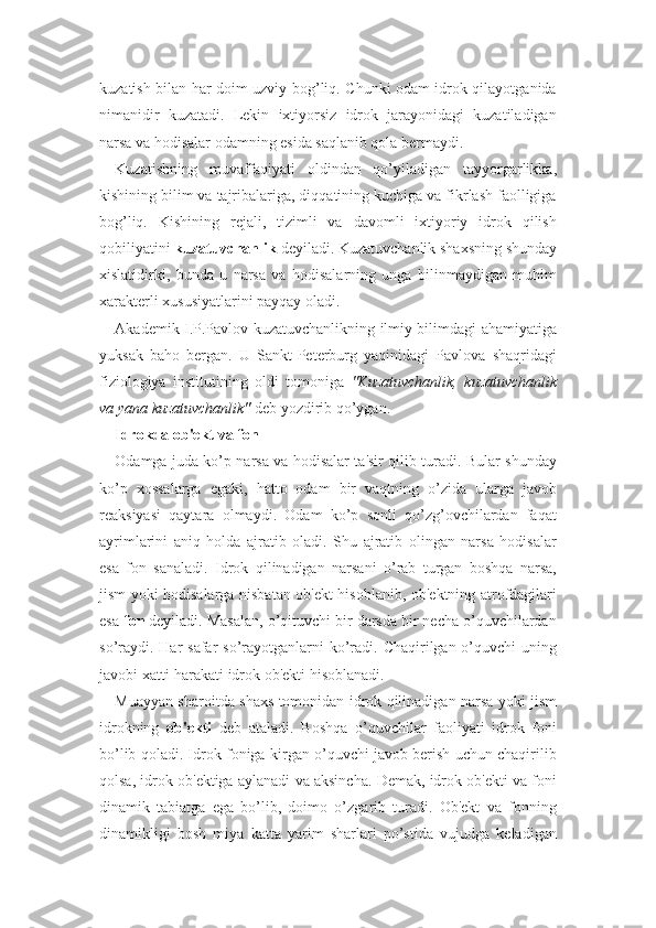 kuzatish bilan har doim uzviy bog’liq. Chunki odam idrok qilayotganida
nimanidir   kuzatadi.   Lekin   ixtiyorsiz   idrok   jarayonidagi   kuzatiladigan
narsa va hodisalar odamning esida saqlanib qola bermaydi. 
Kuzatishning   muvaffaqiyati   oldindan   qo’yiladigan   tayyorgarlikka,
kishining bilim va tajribalariga, diqqatining kuchiga va fikrlash faolligiga
bog’liq.   Kishining   rejali,   tizimli   va   davomli   ixtiyoriy   idrok   qilish
qobiliyatini  kuzatuvchanlik  deyiladi. Kuzatuvchanlik shaxsning shunday
xislatidirki,   bunda   u   narsa   va   hodisalarning   unga   bilinmaydigan   muhim
xarakterli xususiyatlarini payqay oladi. 
Akademik I.P.Pavlov kuzatuvchanlikning ilmiy bilimdagi ahamiyatiga
yuksak   baho   bergan.   U   Sankt-Peterburg   yaqinidagi   Pavlova   shaqridagi
fiziologiya   institutining   oldi   tomoniga   "Kuzatuvchanlik,   kuzatuvchanlik
va yana kuzatuvchanlik"  deb yozdirib qo’ygan. 
Idrokda ob'ekt va fon
Odamga juda ko’p narsa va hodisalar ta'sir qilib turadi. Bular shunday
ko’p   xossalarga   egaki,   hatto   odam   bir   vaqtning   o’zida   ularga   javob
reaksiyasi   qaytara   olmaydi.   Odam   ko’p   sonli   qo’zg’ovchilardan   faqat
ayrimlarini   aniq   holda   ajratib   oladi.   Shu   ajratib   olingan   narsa   hodisalar
esa   fon   sanaladi.   Idrok   qilinadigan   narsani   o’rab   turgan   boshqa   narsa,
jism yoki hodisalarga nisbatan ob'ekt hisoblanib, ob'ektning atrofdagilari
esa  fon  deyiladi. Masalan, o’qituvchi bir darsda bir necha o’quvchilardan
so’raydi.  Har  safar  so’rayotganlarni  ko’radi. Chaqirilgan o’quvchi  uning
javobi xatti-harakati idrok ob'ekti hisoblanadi. 
Muayyan sharoitda shaxs tomonidan idrok qilinadigan narsa yoki jism
idrokning   ob'ekti   deb   ataladi.   Boshqa   o’quvchilar   faoliyati   idrok   foni
bo’lib qoladi. Idrok foniga kirgan o’quvchi javob berish uchun chaqirilib
qolsa, idrok ob'ektiga aylanadi va aksincha. Demak, idrok ob'ekti va foni
dinamik   tabiatga   ega   bo’lib,   doimo   o’zgarib   turadi.   Ob'ekt   va   fonning
dinamikligi   bosh   miya   katta   yarim   sharlari   po’stida   vujudga   keladigan 