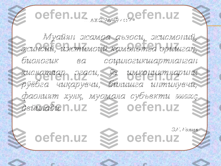 ШАХС ТАЪРИФИ *
 
Муайян  жамоа  аъзоси,  жисмоний, 
жинсий,  ижтимоий  камолотга  эришган, 
биологик  ва  социлогикшартланган 
хислатлар  эга с и,  ўз  имкониятларини 
рўёбга  чиқарувчи,  билишга  интилувчи, 
фаолият  хулқ,  муомала  субъекти  шахс  
дейилади. 
 
Э.Ғ. Ғозиев 