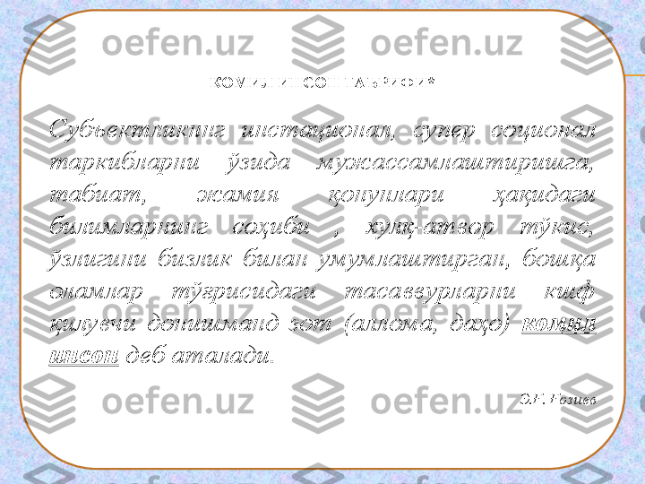 КОМИЛ ИНСОН ТАЪРИФИ*
Субъектликннг  инстационал,  супер  соционал 
таркибларни  ўзида  мужассамлаштиришга, 
табиат,  жамия  қонунлари  ҳақидаги 
билимларнинг  соҳиби  ,  хулқ-атвор  тўкис, 
ўзлигини  бизлик  билан  умумлаштирган,  бошқа 
оламлар  тўғрисидаги  тасаввурларни  кшф 
қилувчи  донишманд  зот  (аллома,  даҳо)  комил 
инсон  деб аталади.
 
Э.Ғ. Ғозиев 