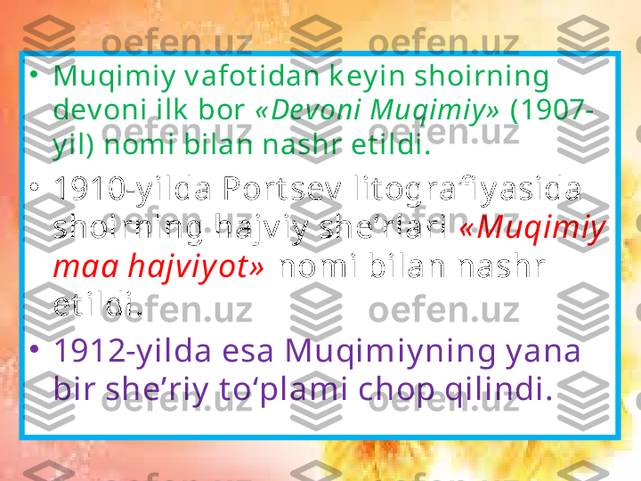 •
Muqimiy  v afot idan k ey in shoirning 
dev oni ilk  bor  « De voni Muqimiy »  (1907-
y il) nomi bilan nashr et ildi. 
•
1910-y ilda Port sev  lit ografi y asida 
shoirning hajv iy  she’rlari  « Muqimiy  
maa hajviy ot »  nomi bilan nashr 
et ildi .
•
1912-y ilda esa Muqimiy ning y ana 
bir she’riy  t o‘plami chop qilindi. 