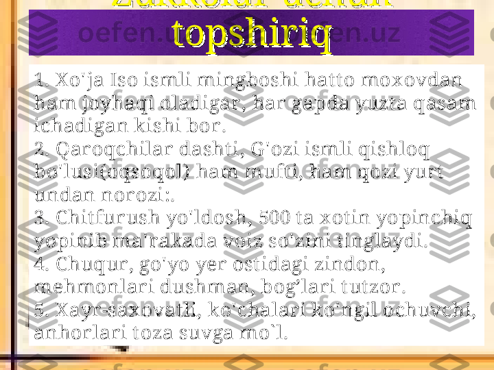 Zukkolar uchun Zukkolar uchun 
topshiriqtopshiriq
1.  X o ' ja Iso ismli mingboshi hat to mox ovdan 
ham joyhaqi oladigar ,  har gapda yuzt a qasam 
ichadigan kishi bor .  
2.  Qar oqchilar  dasht i ,  G ' ozi ismli qishloq 
bo ' lusi ( oqsoqol )   ham muft i ,  ham qozi yurt  
undan norozi : .
3.  C hitfur ush yo ' ldosh , 500  t a x ot in yopinchiq 
yopinib ma ' rakada voiz so ' zini t inglaydi .
4. C huqur, go' yo yer ost idagi zindon, 
mehmonlar i dushman, bog’lari t ut zor .
5. X ayr-sax ovat li, ko' chalari ko' ngil ochuvchi, 
anhor lar i t oza suvga mo` l. 