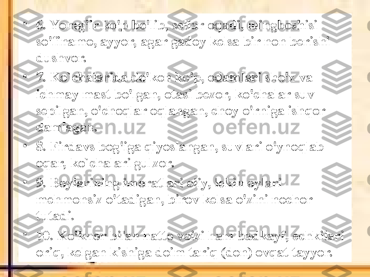 •
6. Yo mg'ir ko'p bo'lib, sellar oqadi, mingboshisi 
so'finamo, ayyor, agar gadoy kelsa bir non berishi 
dushvor.
•
7. Ko`chalarida do'kon ko'p, odamlari sho'x va 
ichmay mast bo'lgan, otasi bezor, ko'chalar suv 
sepilgan, o'choqlar oqlangan, choy o'rniga ishqor 
damlagan.
•
8. Firdavs bog'iga qiyoslangan, suvlari o'ynoqlab 
oqar, ko`chalari gulzor.
•
9. Boylarining imoratlari oliy, lekin oylari 
mehmonsiz o'tadigan, birov kelsa o'zini nochor 
tutadi.
•
10. Ko'knor bilan hatto voizi ham badkayf, echkilari 
oriq, kelgan kishiga doim tariq (don) ovqat tayyor. 