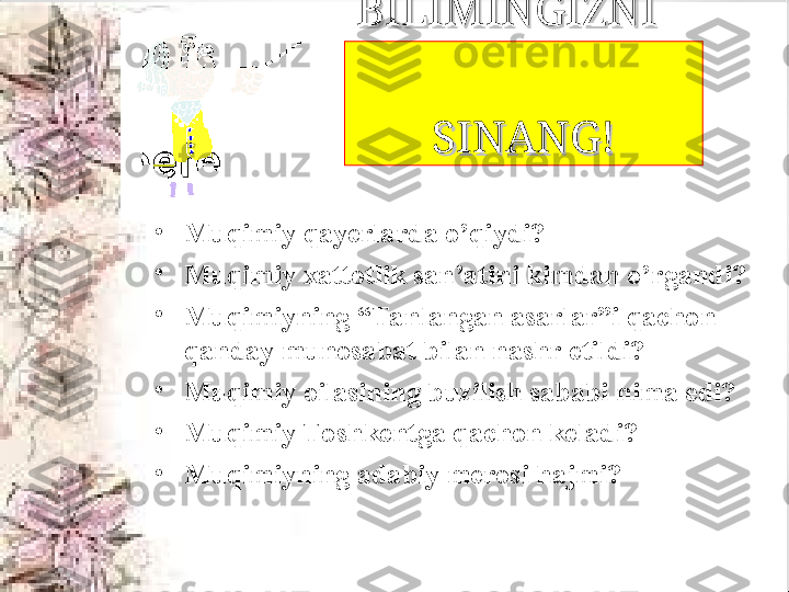 BILIMINGIZNI    BILIMINGIZNI    
                                
SINANG!SINANG!
•
Muqimiy qayerlarda o’qiydi?
•
Muqimiy xattotlik san’atini kimdan o’rgandi?
•
Muqimiyning “Tanlangan asarlar”i qachon 
qanday munosabat bilan nashr etildi?
•
Muqimiy oilasining buzilish sababi nima edi?
•
Muqimiy Toshkentga qachon keladi?
•
Muqimiyning adabiy merosi hajmi?  