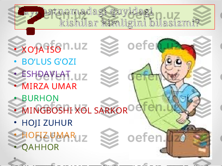 Sayohat nomadagi quyidagi                        Sayohat nomadagi quyidagi                        
            k ishilar  k imligini bilasizmi?            k ishilar  k imligini bilasizmi?
•
X O‘J A I SO 
•
BO‘LUS G‘OZI  
•
ESHDAVLAT
•
MI RZA UMAR
•
BURHON
•
MI NGBOSHI  X OL SARKOR 
•
HOJ I  ZUHUR 
•
HOFIZ UMAR
•
QAHHOR 