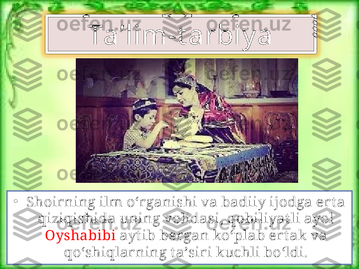 •
Shoir ning ilm o‘rganishi va badiiy ijodga ert a 
qiziqishida uning volidasi, qobiliyat li ayol 
Oyshabibi  ayt ib ber gan ko‘plab ert ak va 
qo‘shiqlar ning t a’sir i kuchli bo‘ldi. Ta’lim-t arbiy a 