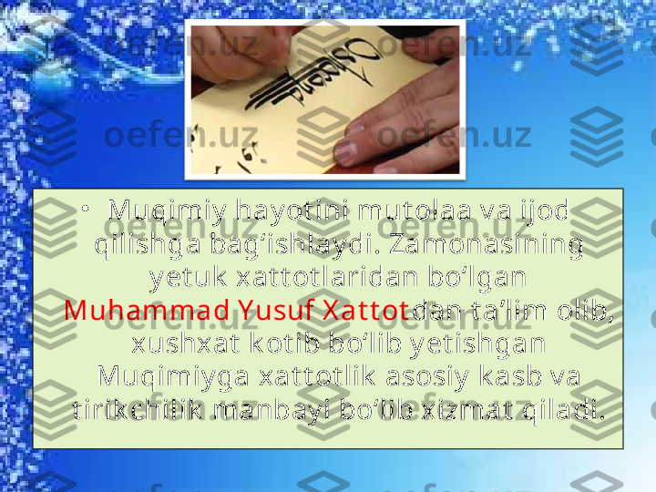 •
Muqimiy  hay ot ini mut olaa v a ijod 
qilishga bag‘ishlay di. Zamonasining 
y et uk  xat t ot laridan bo‘lgan 
Muhammad Y usuf X at t ot dan t a’lim olib, 
xushxat  k ot ib bo‘lib y et ishgan 
Muqimiy ga xat t ot lik  asosiy  k asb v a 
t irik chilik  manbay i bo‘lib xizmat  qiladi. 