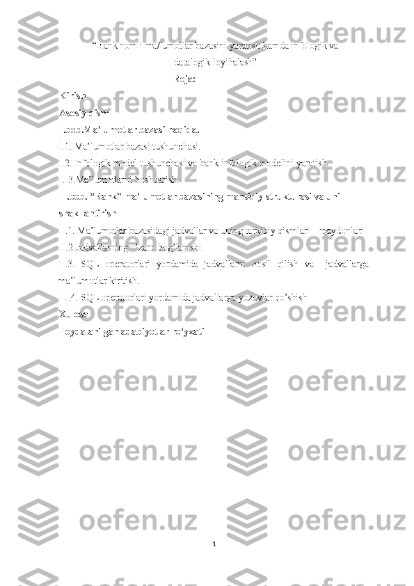 “ Bank nomli ma/lumotlar bazasini yaratish hamda infologik va
datalogik loyihalash ”   
Reja: 
Kirish 
Asosiy qism 
I.bob.Ma’lumotlar bazasi haqida.  
I.1. Ma’lumotlar bazasi tushunchasi. 
I.2.   Infologik model tushunchasi va bank infologik modelini yaratish .  
I. 3.Ma’lumotlarni boshqarish. 
II.bob. “Bank” ma’lumotlar bazasining mantiqiy strukturasi va uni 
shakllantirish 
II.1. Ma’lumotlar bazasidagi jadvallar va uning tarkibiy qismlari – maydonlari 
II. 2.Jadvallarning o’zaro bog’lanishi.  
II.3.   SQL   operatorlari   yordamida   jadvallarni   hosil   qilish   va     jadvallarga
ma’lumotlar kiritish. 
III.4.   SQL operatorlari yordamida jadvallarga yozuvlar qo’shish 
Xulosa 
Foydalanilgan adabiyotlar ro‘yxati 
 
 
 
 
 
 
 
 
 
 
 
 
1  
  