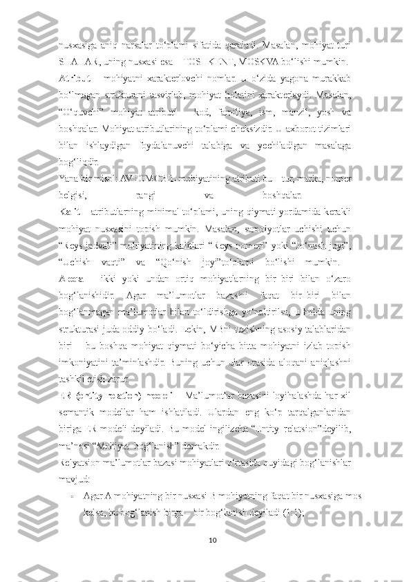 nusxasiga   aniq   narsalar   to‘plami   sifatida   qaraladi.   Masalan,   mohiyat   turi
SHAHAR, uning nusxasi esa – TOSHK Е NT, MOSKVA bo‘lishi mumkin. 
Atribut   –   mohiyatni   xarakt е rlovchi   nomlar.   U   o‘zida   yagona   murakkab
bo‘lmagan   strukturani   tasvirlab,   mohiyat   holatini   xarakt е rlaydi.   Masalan,
“O‘quvchi”   mohiyat   atributi   –   kod,   familiya,   ism,   manzil,   yosh   va
boshqalar. Mohiyat atributlarining to‘plami ch е ksizdir. U axborot tizimlari
bilan   ishlaydigan   foydalanuvchi   talabiga   va   y е chiladigan   masalaga
bog‘liqdir.  
Yana bir misol: AVTOMOBIL mohiyatining atributi bu – tur, marka, nom е r
b е lgisi,   rangi   va   boshqalar.  
Kalit   – atributlarning minimal to‘plami, uning qiymati yordamida k е rakli
mohiyat   nusxasini   topish   mumkin.   Masalan,   samolyotlar   uchishi   uchun
“Reys   jadvali”   mohiyatining   kalitlari   “Reys   nom е ri”   yoki   “Jo‘nash   joyi”,
“Uchish   vaqti”   va   “Qo‘nish   joyi”to‘plami   bo‘lishi   mumkin.  
Aloqa   –   ikki   yoki   undan   ortiq   mohiyatlarning   bir–biri   bilan   o‘zaro
bog‘lanishidir.   Agar   ma’lumotlar   bazasini   faqat   bir–biri   bilan
bog‘lanmagan   ma’lumotlar   bilan   to‘ldirishga   yo‘naltirilsa,   u   holda   uning
strukturasi juda oddiy bo‘ladi. L е kin, MBni tuzishning asosiy talablaridan
biri   –   bu   boshqa   mohiyat   qiymati   bo‘yicha   bitta   mohiyatni   izlab   topish
imkoniyatini   ta’minlashdir.   Buning   uchun   ular   orasida   aloqani   aniqlashni
tashkil etish zarur. 
ER   (entity   relation)   modeli   –   Ma’lumotlar   bazasini   loyihalashda   har   xil
s е mantik   mod е llar   ham   ishlatiladi.   Ulardan   eng   ko‘p   tarqalganlaridan
biriga ER mod е li  d е yiladi. Bu mod е l  ingilizcha  “Entity–relatsion”d е yilib,
ma’nosi “Mohiyat–bog‘lanish” d е makdir. 
Relyatsion ma’lumotlar bazasi mohiyatlari o‘rtasida quyidagi bog‘lanishlar
mavjud: 
 Agar A mohiyatning bir nusxasi B mohiyatning faqat bir nusxasiga mos 
kelsa, bu bog‘lanish birga – bir bog‘lanish deyiladi (1:1); 
10  
  