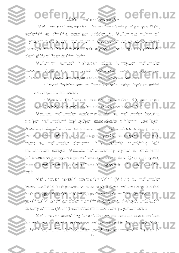 I.3.Ma’lumotlarni boshqarish . 
  Ma’lumotlarni   boshqarish   -   bu   ma’lumotlarning   to’g’ri   yaratilishi,
saqlanishi   va   olinishiga   qaratilgan   qoidalar   [6].   Ma’lumotlar   muhim   rol
o’ynashini   hisobga   olib,   ma’lumotni   boshqarish   har   qanday   biznes,   davlat
idorasi, xizmat ko’rsatish tashkiloti yoki xayriya faoliyatining asosiy yo’nalishi
ekanligi biz to’liq anglashimi lozim. 
Ma’lumotni   samarali   boshqarish   odatda   kompyuter   ma’lumotlar
bazasidan   foydalanishni   talab   qiladi.   Ma’lumotlar   bazasi   bu   quyidagilar
to’plamini saqlaydigan umumiy, birlashtirilgan kompyuter tuzilmasi: 
• Tashqi   foydalanuvchi   ma’lumotlari,   ya’ni   oxirgi   foydalanuvchini
qiziqtirgan muhim faktlar; 
• Metadata   (ma’lumotlar   haqidagi   ma’lumotlar   [6]),   ular   orqali
oxirgi foydalanuvchi ma’lumotlari birlashtiriladi va boshqariladi. 
Metadata   ma’lumotlar   xarakteristikalarini   va   ma’lumotlar   bazasida
topilgan   ma’lumotlarni   bog’laydigan   munosabatlar   to’plamini   tavsiflaydi.
Masalan,   metama’lumotlar   komponenti   har   bir   ma’lumot   elementining   nomi,
har bir  ma’lumot  elementida saqlanadigan qiymatlar  turi (raqamlar, sana yoki
matn)   va   ma’lumotlar   elementini   bo’sh   qoldirish   mumkinligi   kabi
ma’lumotlarni   saqlaydi.   Metadata   ma’lumotlarning   qiymati   va   ishlatilishini
to’ldiruvchi va kengaytiradigan ma’lumotlarni taqdim etadi. Qisqa qilib aytsak,
metadata ma’lumotlar bazasida ma’lumotlarning yanada to’liq tasvirini taqdim
etadi. 
Ma’lumotlar   bazasini   boshqarish   tizimi   (MBBT)   bu   ma’lumotlar
bazasi   tuzilishini   boshqaruvchi   va   unda   saqlanadigan   ma’lumotlarga   kirishni
boshqaradigan   dasturlar   to’plami.   Qaysidir   ma’noda   ma’lumotlar   bazasi   juda
yaxshi tashkillashtirilgan elektron topshirish kabinetiga o’xshaydi, unda kuchli
dasturiy ta’minot (MBBT) kabinet tarkibini boshqarishga yordam beradi. 
Ma’lumotlar   bazasining   turlari.   Har   bir   ma’lumotlar   bazasi   ma’lum
bir   ma’lumot   to’plamini   saqlaydi   va   ma’lum   maqsadda   foydalaniladi.  Yillar
o’tishi   bilan,   ma’lumotlar   bazalaridan  texnologiya   va   innovatsion   foydalanish
15  
  