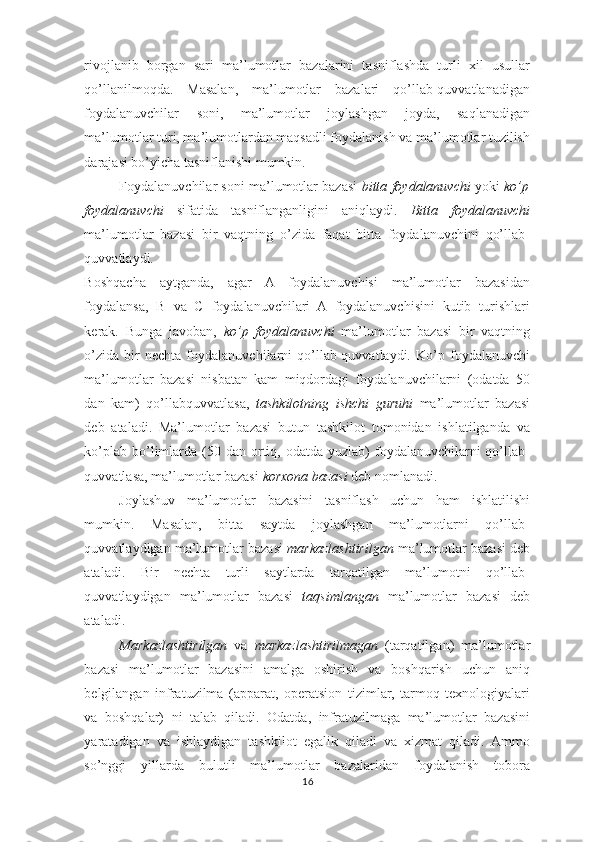 rivojlanib   borgan   sari   ma’lumotlar   bazalarini   tasniflashda   turli   xil   usullar
qo’llanilmoqda.   Masalan,   ma’lumotlar   bazalari   qo’llab-quvvatlanadigan
foydalanuvchilar   soni,   ma’lumotlar   joylashgan   joyda,   saqlanadigan
ma’lumotlar turi, ma’lumotlardan maqsadli foydalanish va ma’lumotlar tuzilish
darajasi bo’yicha tasniflanishi mumkin. 
Foydalanuvchilar soni ma’lumotlar bazasi   bitta foydalanuvchi  yoki   ko’p
foydalanuvchi   sifatida   tasniflanganligini   aniqlaydi.   Bitta   foydalanuvchi
ma’lumotlar   bazasi   bir   vaqtning   o’zida   faqat   bitta   foydalanuvchini   qo’llab-
quvvatlaydi. 
Boshqacha   aytganda,   agar   A   foydalanuvchisi   ma’lumotlar   bazasidan
foydalansa,   B   va   C   foydalanuvchilari   A   foydalanuvchisini   kutib   turishlari
kerak.   Bunga   javoban,   ko’p   foydalanuvchi   ma’lumotlar   bazasi   bir   vaqtning
o’zida   bir   nechta   foydalanuvchilarni   qo’llab-quvvatlaydi.   Ko’p   foydalanuvchi
ma’lumotlar   bazasi   nisbatan   kam   miqdordagi   foydalanuvchilarni   (odatda   50
dan   kam)   qo’llabquvvatlasa,   tashkilotning   ishchi   guruhi   ma’lumotlar   bazasi
deb   ataladi.   Ma’lumotlar   bazasi   butun   tashkilot   tomonidan   ishlatilganda   va
ko’plab  bo’limlarda  (50  dan ortiq, odatda  yuzlab)  foydalanuvchilarni  qo’llab-
quvvatlasa, ma’lumotlar bazasi  korxona   bazasi  deb nomlanadi. 
Joylashuv   ma’lumotlar   bazasini   tasniflash   uchun   ham   ishlatilishi
mumkin.   Masalan,   bitta   saytda   joylashgan   ma’lumotlarni   qo’llab-
quvvatlaydigan ma’lumotlar bazasi  markazlashtirilgan  ma’lumotlar bazasi deb
ataladi.   Bir   nechta   turli   saytlarda   tarqatilgan   ma’lumotni   qo’llab-
quvvatlaydigan   ma’lumotlar   bazasi   taqsimlangan   ma’lumotlar   bazasi   deb
ataladi. 
Markazlashtirilgan   va   markazlashtirilmagan   (tarqatilgan)   ma’lumotlar
bazasi   ma’lumotlar   bazasini   amalga   oshirish   va   boshqarish   uchun   aniq
belgilangan   infratuzilma   (apparat,   operatsion   tizimlar,   tarmoq   texnologiyalari
va   boshqalar)   ni   talab   qiladi.   Odatda,   infratuzilmaga   ma’lumotlar   bazasini
yaratadigan   va   ishlaydigan   tashkilot   egalik   qiladi   va   xizmat   qiladi.   Ammo
so’nggi   yillarda   bulutli   ma’lumotlar   bazalaridan   foydalanish   tobora
16  
  