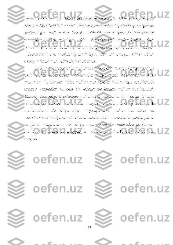 ommalashib bormoqda.   Bulutli ma’lumotlar bazasi   - bu Microsoft Azure yoki
Amazon AWS kabi bulutli ma’lumotlar xizmatlaridan foydalanib yaratilgan va
saqlanadigan   ma’lumotlar   bazasi.   Uchinchi   tomon   yetkazib   beruvchilari
tomonidan   taqdim   etiladigan   ushbu   xizmatlar   ma’lumotlar   bazasi   uchun
ishlashning   aniq   choralarini   (ma’lumotlarni   saqlash   hajmi,   talab   qilinadigan
o’tkazuvchanlik   va   mavjudlik)   ta’minlaydi,   lekin   uni   amalga   oshirish   uchun
asosiy infratuzilmani ko’rsatishi shart emas.  
Ba’zi   bir   kontekstlarda   ma’lumotlar   bazalarini   tasniflashning   mashhur
usuli   ularda   saqlanadigan   ma’lumotlar   turiga   qarab   belgilanadi.   Ushbu
mezondan   foydalangan   holda   ma’lumotlar   bazalari   ikki   toifaga   guruhlanadi:
umumiy   maqsadlar   va   aniq   bir   sohaga   asoslangan   ma’lumotlar   bazalari.
Umumiy   maqsadga   asoslangan   ma’lumotlar   bazalarida   bir   nechta   fanlarda
ishlatiladigan   turli   xil   ma’lumotlar   mavjud   -   masalan,   umumiy   demografik
ma’lumotlarni   o’z   ichiga   olgan   ro’yxatga   olish   ma’lumotlar   bazasi   va
LexisNexis  va ProQuest  ma’lumotlar  bazalari, turli  mavzularda gazeta,  jurnal
va   jurnal   maqolalarini   o’z   ichiga   olgan.   Aniq   bir   maqsadga   asoslangan
ma’lumotlar   bazalarida   muayyan   fan   sohalariga   yo’naltirilgan   ma’lumotlar
mavjud.  
17  
  