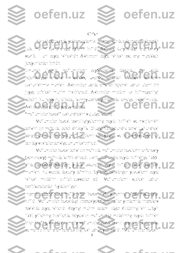  
 
Kirish 
Biz axborot asrida yashamoqdamiz. Hozirgi kunda axborotni boshqarish
juda   muhim   tushunchaga   aylanib   bo’ldi.   Axborot   dunyosidagi   eng   asosiy
vazifa   –   uni   qayta   ishlashdir.   Axborotni   qayta   ishlash   esa   eng   murakkab
jarayonlardan biridir. 
Umuman   olganda,   ma’lumotlarni   qayta   ishlash   deganda,   ular   ustida
bajariladigan   amallar   –   saqlash,   uzatish,   tahrirdan   o’tkazish   kabilarni
tushunishimiz   mumkin.   Axborotlar   ustida   amallar   bajarish   uchun   ularni   bir
joyga   to’plash   muhim   hisoblanadi.   Axborotlar   miqdori   oz   bo’lmaganligi
sababli   bu   jarayon,   albatta,   kompyuterlar   yordamida   amalga   oshirilmoqda.
Axborotlarning bir joyga jamlanishi 
“ma’lumotlar bazasi” tushunchasini vujudga keltirdi. 
Ma’lumotlar   bazasi   texnologiyalarining   paydo   bo’lishi   va   rivojlanishi
tarixini   tor   ma’noda   qarab   chiqaylik.   Chunki   bu   tushuncha   tarixi   tushunchasi
keng   ma’noda,   insoniyat   ma’lumotlarni   saqlaydigan   va   ishlov   beradigan   har
qanday vositalar tarixiga umumlashtiriladi.  
Ma’lumotlar bazasi tarixi tor ma’noda ma’lumotlar bazalarini an’anaviy
(zamonaviy) ma’noda ko’rib chiqadi. Ushbu tushuncha paydo bo’lishiga 1955-
yilda   dasturlashtiriladigan   yozuv   uskunalari   paydo   bo’lgani   bilan   bog’lash
mumkin.   Bu   vaqtda   dasturiy   ta’minot   fayllarga   asoslangan   yozuvlarni   qayta
ishlash   modelini   qo’llab-quvvatlar   edi.   Ma’lumotlarni   saqlash   uchun
perfokartalardan foydalanilgan. 
Internet   tarmog’ining   ma’lumotlar   bazasi   1960-yillarning   o’rtalarida   paydo
bo’ldi.   Ma’lumotlar   bazasidagi   operatsiyalar   terminallar   yordamida   interaktiv
ravishda   qayta   ishlandi.   Keyingi   muhim   qadam   Edgar   Koddning   ishi   tufayli
1970-yillarning   boshlarida   relyatsion   ma’lumotlar   modelining   paydo   bo’lishi
bilan bog’liq. Kodd ishi amaliy ma’lumotlar bazasi texnologiyasini matematika
va mantiq bilan chambarchas bog’lash uchun yo’l ochdi. “Ma’lumotlar bazasi”
2  
  