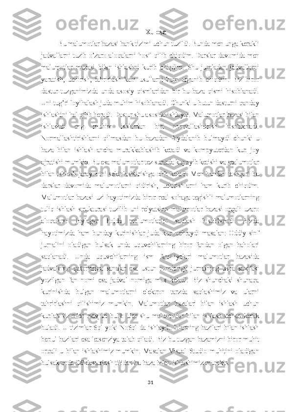 Xulosa
Bu malumotlar bazasi bank tizimi uchun tuzildi. Bunda men unga kerakli
jadvallarni tuzib o’zaro aloqalarni  hosil  qilib chiqdim. Darslar  davomida men
malumotlar   mazasi   bilan   ishlashni   kurib   chiqdim.   Shu   jumladan   jadvallarni
yaratish,   uchirish,   tahrirlash   kabi   usullarni   ham   urganib   chiqdim.   Biz   biror
dastur   tuzganimizda   unda   asosiy   qismlaridan   bir   bu   baza   qismi   hisoblanadi.
Uni tug’ri loyihalash juda muhim hisoblanadi. Chunki u butun dasturni qanday
ishlashini hal qilib beradi. Dastur shu asosida ishlaydi. Malumotlar bazasi bilan
ishlashdi   eng   muhim   ishlardan   biri   normallashtirish   hisoblanadi.
Normallashtirishlarni   qilmasdan   bu   bazadan   foydalanib   bulmaydi   chunki   u
baza   bilan   ishlash   ancha   murakkablashib   ketadi   va   kompyuterdan   kup   joy
ajratishi mumkin. Bu esa malumotlar tez suratda kupayib ketishi va malumotlar
bilan ishlash jarayonini  sekinlashtirishga olib keladi. Men bundan tashqari bu
darslar   davomida   malumotlarni   qidirish,   uchirishlarni   ham   kurib   chiqdim.
Malumotlar   bazasi   uzi   hayotimizda   biror   real   sohaga   tegishli   malumotlarning
tuliq   ishlash   strukturasi   tuzilib   uni   relyatsion   malumotlar   bazasi   orqali   uzaro
aloqalarni   joylagan   holda   malumotlarini   saqlash   hisoblanadi.   Bizda
hayotimizda   ham   bunday   kurinishlar   juda   kup   uchraydi   masalan:   Oddiy   sinf
jurnalini   oladigan   bulsak   unda   uquvchilarning   biror   fandan   olgan   baholari
saqlanadi.   Unda   uquvchilarning   ism   familiyalari   malumotlar   bazasida
jadvalning   qatorlariga   sanalar   esa   ustun   nomlariga   jurnalning   usha   saxifasi
yozilgan   fan   nomi   esa   jadval   nomiga   mos   keladi.   Biz   shunchaki   shunaqa
kurinishda   bulgan   malumotlarni   elektron   tarzda   saqlashimiz   va   ularni
tahrirlashni   qilishimiz   mumkin.   Malumotlar   bazalari   bilan   ishlash   uchun
kuplab   tizimlar   mavjud   bulib   ular   shu   malumotlar   bilan   ishlash   uchun   kerak
buladi. U  tizimlar   Sql  yoki   NoSql   da  ishlaydi. Ularning  bazilari   bilan ishlash
bepul bazilari esa letsenziya talab qiladi. Biz bu tuzgan bazamizni biror muhit
orqali   u   bilan   ishlashimiz   mumkin.   Masalan   Visual   Studio   muhitini   oladigan
bulsak unda C# dasturlash tilidan bu baza bilan ishlashimiz mumkin. 
 
31  
  