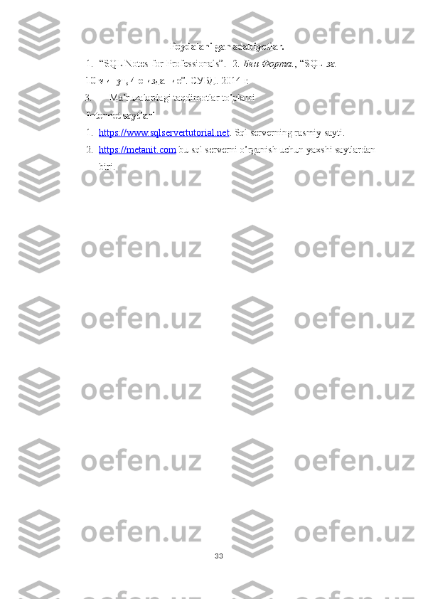 Foydalanilgan adabiyotlar.
1.     “SQL Notes for Professionals”.    2.   Бен Форта ., “ SQL за
10 минут, 4-е издание ”. СУБД. 2014 г.  
3.   Ma’ruzalardagi taqdimotlar to’plami  
Internet saytlari  
1. https://www.sqlservertutorial.net    .  Sql serverning rasmiy sayti.    
2. https://metanit.com      bu sql serverni o’rganish uchun yaxshi saytlardan 
biri.   
 
 
 
33  
  