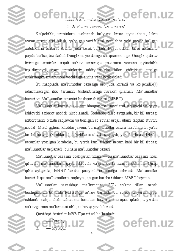 I.bob.Ma’lumotlar bazasi haqida.
I.1.Ma’lumot bazasi tushunchasi
Ko‘pchilik,   terminlarni   tushunish   bo‘yicha   biroz   qiynalishadi,   lekin
aynan   terminlarni   bilish,   qo‘yilgan   vazifalarni   yechishda   yoki   paydo   bo‘lgan
xatoliklarni   bartaraf   etishda   juda   kerak   bo‘ladi.   Misol   uchun,   biror   muammo
paydo bo‘lsa, biz darhol Google’ni yordamga chaqiramiz, agar Google qidiruv
tizimiga   terminlar   orqali   so‘rov   bersangiz,   muammo   yechish   qiyinchilik
tug‘dirmaydi,   agar   terminlarsiz   oddiy   so‘zlar   bilan   qidirishni   amalga
oshirsangiz, muammoni yechishga ancha vaqt ketib qoladi. 
Bu   maqolada   ma’lumotlar   bazasiga   oid   juda   kerakli   va   ko‘pchilik(!)
adashtiradigan   ikki   terminni   tushuntirishga   harakat   qilaman:   Ma’lumotlar
bazasi va Ma’lumotlar bazasini boshqarish tizimi (MBBT). 
Ma’lumotlar bazasi bu — tartiblangan ma’lumotlarni saqlovchi va qayta
ishlovchi axborot modeli hisoblanadi. Soddaroq qilib aytganda, bir hil turdagi
axborotlarni o‘zida saqlovchi va berilgan so‘rovlar orqali ularni taqdim etuvchi
model. Misol uchun, kitoblar javoni, bu ma’lumotlar bazasi hisoblanadi, ya’ni
bir  hil turdagi (kitoblarni) ob’yektlarni o‘zida saqlaydi, yoki  bo‘lmasa telefon
raqamlar   yozilgan   kitobcha,   bu   yerda   ism,   telefon   raqam   kabi   bir   hil   tipdagi
ma’lumotlar saqlanadi, bu ham ma’lumotlar bazasi. 
Ma’lumotlar bazasini boshqarish tizimi — bu ma’lumotlar bazasini hosil
qiluvchi, ma’lumotlarni qayta ishlovchi va qidiruvchi tizim hisoblanadi. Qisqa
qilib   aytganda,   MBBT   barcha   jarayonlarni   amalga   oshiradi.   Ma’lumotlar
bazasi faqat ma’lumotlarni saqlaydi, qolgan barcha ishlarni MBBT bajaradi. 
Ma’lumotlar   bazasidagi   ma’lumotlar,   SQL   so‘rov   tillari   orqali
boshqariladi,   bu   tilda   MBBT’ga   so‘rov   beriladi,   bu   so‘rov   u   yerda   qayta
ishlanib,   natija   olish   uchun   ma’lumotlar   bazasiga   murojaat   qiladi,   u   yerdan
so‘rovga mos ma’lumotni olib, so‘rovga javob beradi: 
Quyidagi dasturlar MBBT’ga misol bo’la oladi: 
1. — Oracle; 
2. — MySQL; 
4  
  