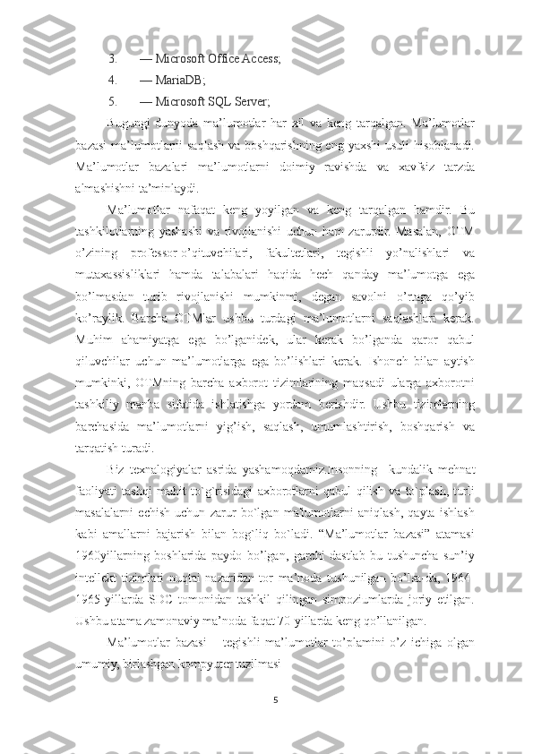 3. — Microsoft Office Access; 
4. — MariaDB; 
5. — Microsoft SQL Server; 
Bugungi   dunyoda   ma’lumotlar   har   xil   va   keng   tarqalgan.   Ma’lumotlar
bazasi  ma’lumotlarni  saqlash va boshqarishning eng yaxshi  usuli  hisoblanadi.
Ma’lumotlar   bazalari   ma’lumotlarni   doimiy   ravishda   va   xavfsiz   tarzda
almashishni ta’minlaydi.  
Ma’lumotlar   nafaqat   keng   yoyilgan   va   keng   tarqalgan   hamdir.   Bu
tashkilotlarning   yashashi   va   rivojlanishi   uchun   ham   zarurdir.   Masalan,   OTM
o’zining   professor-o’qituvchilari,   fakultetlari,   tegishli   yo’nalishlari   va
mutaxassisliklari   hamda   talabalari   haqida   hech   qanday   ma’lumotga   ega
bo’lmasdan   turib   rivojlanishi   mumkinmi,   degan   savolni   o’rtaga   qo’yib
ko’raylik.   Barcha   OTMlar   ushbu   turdagi   ma’lumotlarni   saqlashlari   kerak.
Muhim   ahamiyatga   ega   bo’lganidek,   ular   kerak   bo’lganda   qaror   qabul
qiluvchilar   uchun   ma’lumotlarga   ega   bo’lishlari   kerak.   Ishonch   bilan   aytish
mumkinki,   OTMning   barcha   axborot   tizimlarining   maqsadi   ularga   axborotni
tashkiliy   manba   sifatida   ishlatishga   yordam   berishdir.   Ushbu   tizimlarning
barchasida   ma’lumotlarni   yig’ish,   saqlash,   umumlashtirish,   boshqarish   va
tarqatish turadi. 
Biz   texnalogiyalar   asrida   yashamoqdamiz.Insonning     kundalik   m е hnat
faoliyati   tashqi   muhit   to`g`risidagi   axborotlarni   qabul   qilish   va   to`plash,   turli
masalalarni   е chish   uchun   zarur   bo`lgan   ma'lumotlarni   aniqlash,   qayta   ishlash
kabi   amallarni   bajarish   bilan   bog`liq   bo`ladi.   “Ma’lumotlar   bazasi”   atamasi
1960yillarning   boshlarida   paydo   bo’lgan,   garchi   dastlab   bu   tushuncha   sun’iy
intellekt   tizimlari   nuqtai   nazaridan   tor   ma’noda   tushunilgan   bo’lsa-da,   1964-
1965-yillarda   SDC   tomonidan   tashkil   qilingan   simpoziumlarda   joriy   etilgan.
Ushbu atama zamonaviy ma’noda faqat 70-yillarda keng qo’llanilgan.  
Ma’lumotlar   bazasi   –   tegishli   ma’lumotlar   to’plamini   o’z   ichiga   olgan
umumiy, birlashgan kompyuter tuzilmasi 
5  
  