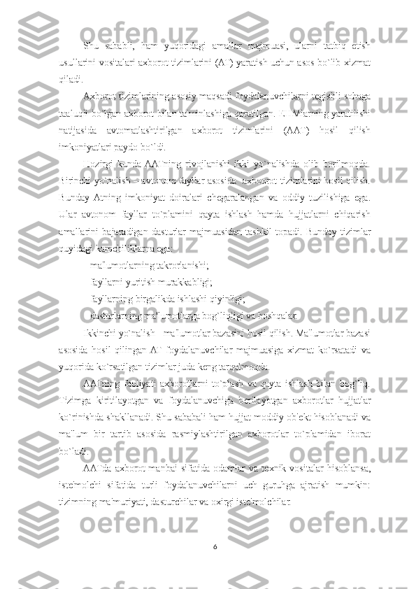 Shu   sababli,   ham   yuqoridagi   amallar   majmuasi,   ularni   tatbiq   etish
usullarini vositalari axborot tizimlarini (AT) yaratish uchun asos bo`lib xizmat
qiladi. 
Axborot tizimlarining asosiy maqsadi foydalanuvchilarni t е gishli sohaga
taaluqli bo`lgan axborot bilan ta'minlashiga qaratilgan. EHMlarning yaratilishi
natijasida   avtomatlashtirilgan   axborot   tizimlarini   (AAT)   hosil   qilish
imkoniyatlari paydo bo`ldi. 
Hozirgi   kunda  AATning   rivojlanishi   ikki   yo`nalishda   olib   borilmoqda.
Birinchi yo`nalish – avtonom fayllar asosida   axboorot tizimlarini hosil qilish.
Bunday  Atning   imkoniyat   doiralari   ch е garalangan   va   oddiy   tuzilishiga   ega.
Ular   avtonom   fayllar   to`plamini   qayta   ishlash   hamda   hujjatlarni   chiqarish
amallarini   bajaradigan   dasturlar   majmuasidan   tashkil   topadi.   Bunday   tizimlar
quyidagi kamchiliklarna ega: 
- ma'lumotlarning takrorlanishi; 
- fayllarni yuritish murakkabligi; 
- fayllarning birgalikda ishlashi qiyinligi; 
- dasturlarning ma'lumotlarga bog`liqligi va boshqalar. 
Ikkinchi yo`nalish - ma'lumotlar bazasini hosil qilish. Ma'lumotlar bazasi
asosida   hosil   qilingan  AT   foydalanuvchilar   majmuasiga   xizmat   ko`rsatadi   va
yuqorida ko`rsatilgan tizimlar juda k е ng tarqalmoqda. 
AATning   faoliyati   axborotlarni   to`plash   va   qayta   ishlash   bilan   bog`liq.
Tizimga   kiritilayotgan   va   foydalanuvchiga   b е rilayotgan   axborotlar   hujjatlar
ko`rinishda shakllanadi. Shu sababali ham hujjat moddiy ob' е kt hisoblanadi va
ma'lum   bir   tartib   asosida   rasmiylashtirilgan   axborotlar   to`plamidan   iborat
bo`ladi. 
AATda   axborot   manbai   sifatida  odamlar   va   t е xnik  vositalar   hisoblansa,
ist е 'molchi   sifatida   turli   foydalanuvchilarni   uch   guruhga   ajratish   mumkin:
tizimning ma'muriyati, dasturchilar va oxirgi ist е 'molchilar. 
6  
  