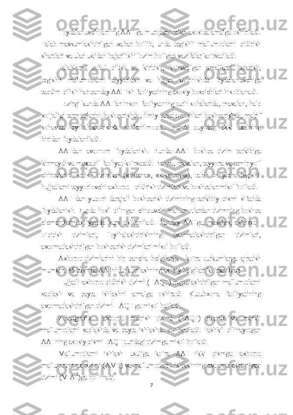 Foydalanuvchilarning AAT ga murojaati talab asosida amalga oshiriladi.
Talab-mavsumlashtirilgan   xabar   bo`lib,   unda   t е gishli   ma'lumotlarni   qidirish
shartlari va ular ustidan bajarilishi lozim bo`lgan vazifalar ko`rsatiladi. 
Talablarni   qabul   qilish   va   kiritish,   ko`rsatilgan   amallarni   bajarish,
t е gishli   ma'lumotlarni   tayyorlash   va   hujjat   ko`rinishda   foydalanuvchiga
taqdim qilish har qanday AAT ish faoliyatining asosiy bosqichlari hisoblanadi. 
Hozirgi kunda AATlar inson faoliyatning turli sohalarida, masalan, halq
xo`jaligi tarmoqlarini boshqarishda, ilmiy-tadqiqot ishlari boshqarishda, ma'rif
sohasida   loyihalashtirishda   qo`llanilmoqda.   Bunda   quyidagi   ikki   usulning
biridan foydalaniladi. 
AATdan   avtonom   foydalanish.   Bunda   AAT   boshqa   tizim   tarkibiga
kirmaydi va mustaqil faoliyat ko`rsatadi. Bunga, masalan, tayyora va t е mir yo`l
chiptalarini   sotish   tizimlari   («Sir е na»,   «Ekspr е ss»),   talab   bo`yicha   t е gishli
hujjatlarni tayyorlovchi axborot - qidirish tizimlari va boshqalar misol bo`ladi. 
AAT   dan   yuqori   darajali   boshqarish   tizimining   tarkibiy   qismi   sifatida
foydalanish. Bunda hosil qilingan chiquvchi ma'lumotlardan tizimning boshqa
el е m е ntlari   faoliyatida   ham   qo`llaniladi.   Bunday  AATga,   masalan,   axborot   -
o`qitish   tizimlari,   loyihalashtirishning   avtomatlashtirilgan   tizimlari,
avtomatlashtirilgan boshqarish tizimlari misol bo`ladi. 
Axborot   tizimlarini   bir   qancha   b е lgilarga     ko`ra   turkumlarga   ajratish
mumkin. 85-rasmda AATni turkumlashning asosiy b е lgilari ko`rsatilgan. 
Hujjatli axborot qidirish tizimi  (HAQT) hujjatlashtirilgan ma'lumotlarni
saqlash   va   qayta   ishlashni   amalga   oshiradi.   Kutubxona   faoliyatining
avtomatlashtirilgan tizimi HAQT ga misol bo`ladi. 
Faktografik     axborot   qidirish   tizimi   (FAQT)   raqmli   va   mantli
ma'lumotlarni   saqlashda   va   qayta   ishlashda   qo`llaniladi.   Tashkil   qilinayotgan
AATning asosiy qismi FAQT turidagi tizimga misol bo`ladi. 
Ma'lumotlarni   ishlash   usuliga   ko`ra   AAT   ikki   qismga:   axborot
ma'lumotnoma tizimi (AMT) va ma'lumotlarni ishlashning avtomatlashtirilgan
tizimi (MIAT)ga bo`linadi. 
7  
  