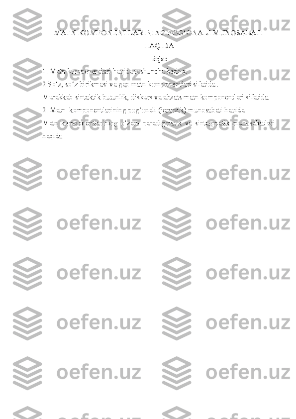 MATN KOMPONENTLARINING POG‘ONALI MUNOSABATI
HAQIDA
Reja:
1. Matn komponentlari haqida tushuncha bering.
2.So‘z, so‘z birikmasi va gap matn komponentlari sifatida .
Murakkab sintaktik butunlik, diskurs va abzats matn komponentlari sifatida.
2. Matn  komponentlarining pog‘onali (ierarxik) munosabati haqida.
Matn   komponentlarining   o‘zaro   paradigmatik   va   sintagmatik   munosabatlari
haqida.
       
